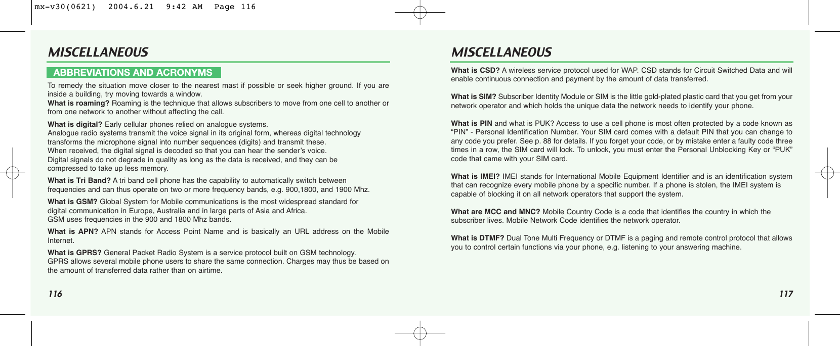 116 117MISCELLANEOUS MISCELLANEOUSTo  remedy the situation move closer to the nearest mast if possible or seek higher ground. If you areinside a building, try moving towards a window.What is roaming? Roaming is the technique that allows subscribers to move from one cell to another orfrom one network to another without affecting the call.What is digital? Early cellular phones relied on analogue systems. Analogue radio systems transmit the voice signal in its original form, whereas digital technologytransforms the microphone signal into number sequences (digits) and transmit these. When received, the digital signal is decoded so that you can hear the sender’s voice. Digital signals do not degrade in quality as long as the data is received, and they can be compressed to take up less memory.What is Tri Band? Atri band cell phone has the capability to automatically switch betweenfrequencies and can thus operate on two or more frequency bands, e.g. 900,1800, and 1900 Mhz.What is GSM? Global System for Mobile communications is the most widespread standard for digital communication in Europe, Australia and in large parts of Asia and Africa. GSM uses frequencies in the 900 and 1800 Mhz bands.What is APN? APN stands for Access Point Name and is basically an URL address on the MobileInternet.What is GPRS? General Packet Radio System is a service protocol built on GSM technology. GPRS allows several mobile phone users to share the same connection. Charges may thus be based onthe amount of transferred data rather than on airtime.What is CSD? Awireless service protocol used for WAP. CSD stands for Circuit Switched Data and willenable continuous connection and payment by the amount of data transferred.What is SIM? Subscriber Identity Module or SIM is the little gold-plated plastic card that you get from yournetwork operator and which holds the unique data the network needs to identify your phone.What is PIN and what is PUK? Access to use a cell phone is most often protected by a code known as“PIN” - Personal Identification Number. Your SIM card comes with a default PIN that you can change toany code you prefer. See p. 88 for details. If you forget your code, or by mistake enter a faulty code threetimes in a row, the SIM card will lock. To unlock, you must enter the Personal Unblocking Key or “PUK”code that came with your SIM card.What is IMEI? IMEI stands for International Mobile Equipment Identifier and is an identification systemthat can recognize every mobile phone by a specific number. If a phone is stolen, the IMEI system is capable of blocking it on all network operators that support the system.What are MCC and MNC? Mobile Country Code is a code that identifies the country in which the subscriber lives. Mobile Network Code identifies the network operator.What is DTMF? Dual Tone Multi Frequency or DTMF is a paging and remote control protocol that allowsyou to control certain functions via your phone, e.g. listening to your answering machine.ABBREVIATIONS AND ACRONYMSmx-v30(0621)  2004.6.21  9:42 AM  Page 116