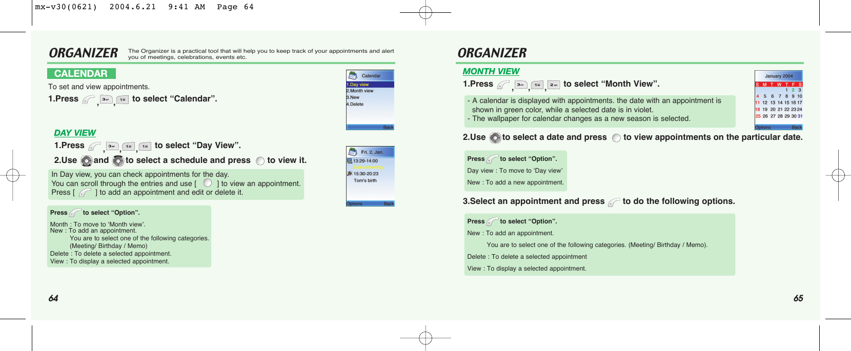 64 65ORGANIZERThe Organizer is a practical tool that will help you to keep track of your appointments and alertyou of meetings, celebrations, events etc.DAY VIEW1.Press  ,,, to select “Day View”.2.Use  and  to select a schedule and press  to view it.CALENDARTo set and view appointments.1.Press  ,, to select “Calendar”.In Day view, you can check appointments for the day. You can scroll through the entries and use [         ] to view an appointment. Press [         ] to add an appointment and edit or delete it.Press to select “Option”.Month : To move to ‘Month vview’.New : To add an appointment.You are to select one of the following categories. (Meeting/ Birthday / Memo)Delete : To delete a selected appointment.View : To display a selected appointment.ORGANIZERMONTH VIEW1.Press  ,,, to select “Month View”.2.Use  to select a date and press  to view appointments on the particular date.3.Select an appointment and press  to do the following options. - A calendar is displayed with appointments. the date with an appointment is shown in green color, while a selected date is in violet.- The wallpaper for calendar changes as a new season is selected.Press to select “Option”.Day view : To move to ‘Day view’New : To add a new appointment. Press to select “Option”.New : To add an appointment.You are to select one of the following categories. (Meeting/ Birthday / Memo).Delete : To delete a selected appointmentView : To display a selected appointment.mx-v30(0621)  2004.6.21  9:41 AM  Page 64