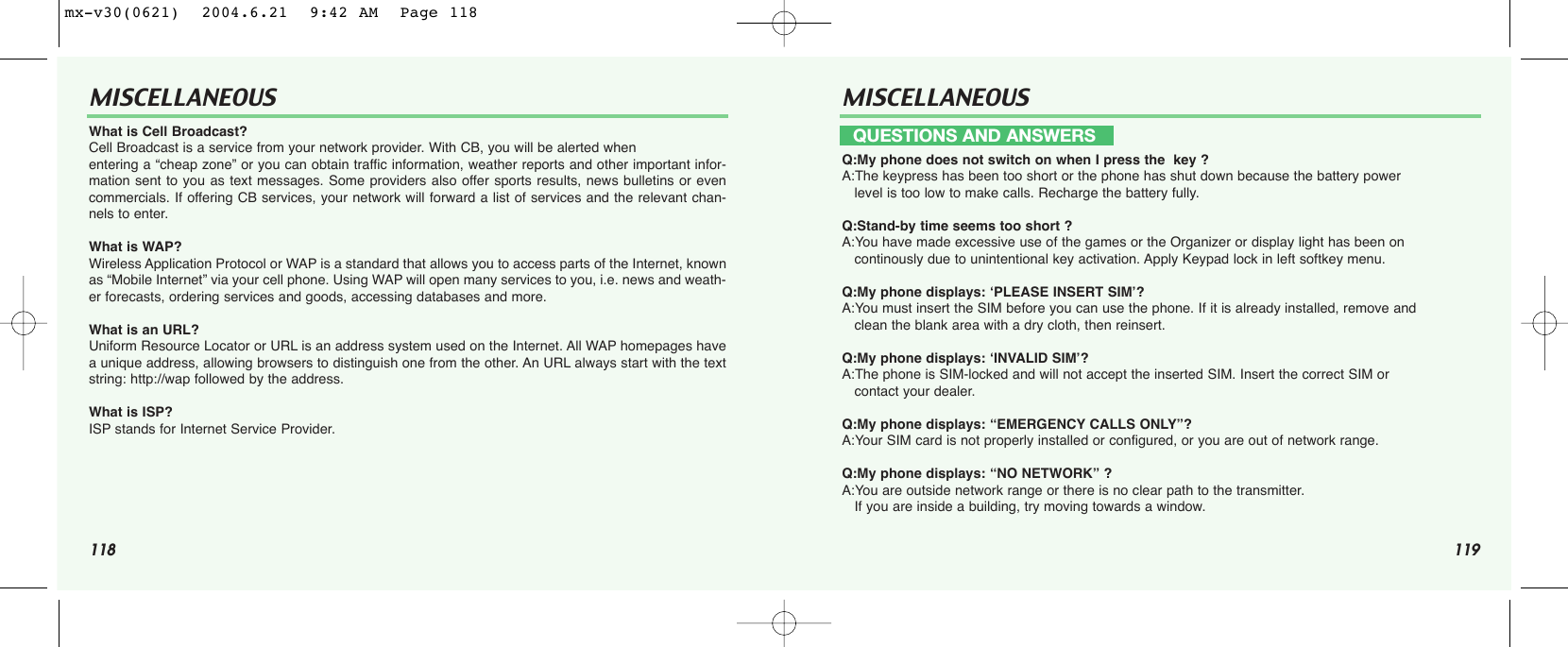 118 119MISCELLANEOUS MISCELLANEOUSWhat is Cell Broadcast? Cell Broadcast is a service from your network provider. With CB, you will be alerted when entering a “cheap zone” or you can obtain traffic information, weather reports and other important infor-mation sent to you as text messages. Some providers also offer sports results, news bulletins or evencommercials. If offering CB services, your network will forward a list of services and the relevant chan-nels to enter.What is WAP? Wireless Application Protocol or WAP is a standard that allows you to access parts of the Internet, knownas “Mobile Internet” via your cell phone. Using WAP will open many services to you, i.e. news and weath-er forecasts, ordering services and goods, accessing databases and more. What is an URL? Uniform Resource Locator or URL is an address system used on the Internet. All WAP homepages havea unique address, allowing browsers to distinguish one from the other. An URL always start with the textstring: http://wap followed by the address.What is ISP? ISP stands for Internet Service Provider.Q:My phone does not switch on when I press the  key ?A:The keypress has been too short or the phone has shut down because the battery power level is too low to make calls. Recharge the battery fully.Q:Stand-by time seems too short ?A:You have made excessive use of the games or the Organizer or display light has been on continously due to unintentional key activation. Apply Keypad lock in left softkey menu.Q:My phone displays: ‘PLEASE INSERT SIM’?A:You must insert the SIM before you can use the phone. If it is already installed, remove and    clean the blank area with a dry cloth, then reinsert.Q:My phone displays: ‘INVALID SIM’?A:The phone is SIM-locked and will not accept the inserted SIM. Insert the correct SIM or contact your dealer.Q:My phone displays: “EMERGENCY CALLS ONLY”?A:Your SIM card is not properly installed or configured, or you are out of network range. Q:My phone displays: “NO NETWORK” ?A:You are outside network range or there is no clear path to the transmitter. If you are inside a building, try moving towards a window.QUESTIONS AND ANSWERSmx-v30(0621)  2004.6.21  9:42 AM  Page 118