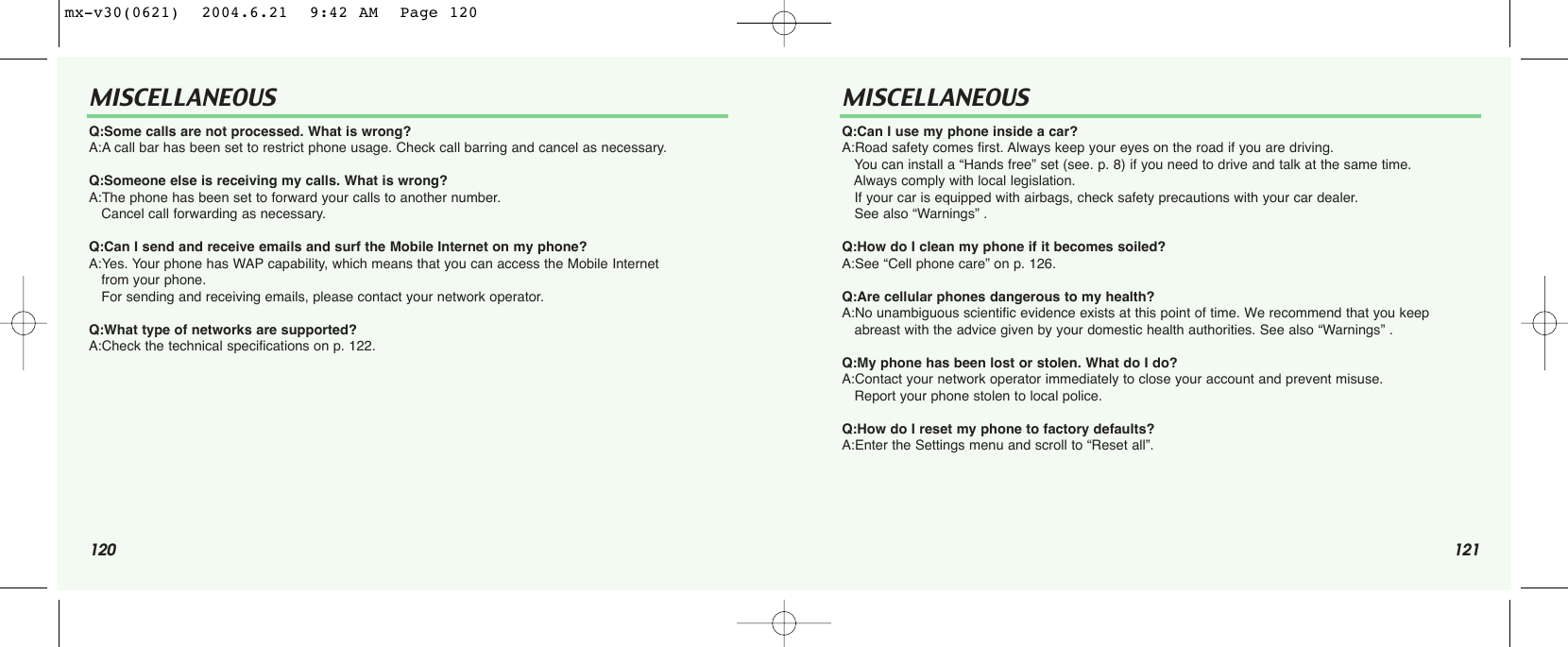 120 121MISCELLANEOUS MISCELLANEOUSQ:Some calls are not processed. What is wrong?A:A call bar has been set to restrict phone usage. Check call barring and cancel as necessary.Q:Someone else is receiving my calls. What is wrong?A:The phone has been set to forward your calls to another number. Cancel call forwarding as necessary. Q:Can I send and receive emails and surf the Mobile Internet on my phone?A:Yes. Your phone has WAP capability, which means that you can access the Mobile Internet from your phone. For sending and receiving emails, please contact your network operator.Q:What type of networks are supported?A:Check the technical specifications on p. 122.Q:Can I use my phone inside a car?A:Road safety comes first. Always keep your eyes on the road if you are driving. You can install a “Hands free” set (see. p. 8) if you need to drive and talk at the same time. Always comply with local legislation.If your car is equipped with airbags, check safety precautions with your car dealer. See also “Warnings” .Q:How do I clean my phone if it becomes soiled?A:See “Cell phone care” on p. 126.Q:Are cellular phones dangerous to my health?A:No unambiguous scientific evidence exists at this point of time. We recommend that you keep  abreast with the advice given by your domestic health authorities. See also “Warnings” .Q:My phone has been lost or stolen. What do I do?A:Contact your network operator immediately to close your account and prevent misuse. Report your phone stolen to local police.Q:How do I reset my phone to factory defaults?A:Enter the Settings menu and scroll to “Reset all”.mx-v30(0621)  2004.6.21  9:42 AM  Page 120