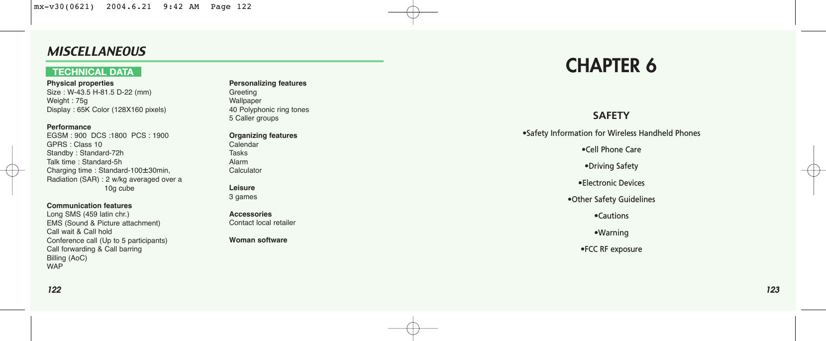 122MISCELLANEOUS123TECHNICAL DATAPhysical propertiesSize : W-43.5 H-81.5 D-22 (mm)Weight : 75gDisplay : 65K Color (128X160 pixels)PerformanceEGSM : 900  DCS :1800  PCS : 1900GPRS : Class 10Standby : Standard-72hTalk time : Standard-5h Charging time : Standard-10030min, Radiation (SAR) : 2 w/kg averaged over a 10g cubeCommunication featuresLong SMS (459 latin chr.)EMS (Sound &amp; Picture attachment)Call wait &amp; Call holdConference call (Up to 5 participants)Call forwarding &amp; Call barringBilling (AoC)WAPPersonalizing featuresGreetingWallpaper40 Polyphonic ring tones5 Caller groupsOrganizing featuresCalendarTasksAlarmCalculatorLeisure3 gamesAccessoriesContact local retailerWoman softwareCHAPTER 6SAFETY•Safety Information for Wireless Handheld Phones •Cell Phone Care•Driving Safety•Electronic Devices•Other Safety Guidelines•Cautions•Warning•FCC RF exposuremx-v30(0621)  2004.6.21  9:42 AM  Page 122