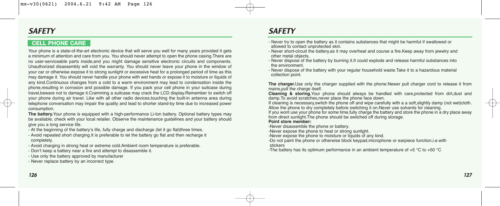 126 127SAFETY SAFETYYour phone is a state-of-the-art electronic device that will serve you well for many years provided it getsa minimum of attention and care from you. You should never attempt to open the phone casing.There areno user-serviceable parts inside,and you might damage sensitive electronic circuits and components.Unauthorized disassembly will void the warranty. You should never leave your phone in the window ofyour car or otherwise expose it to strong sunlight or excessive heat for a prolonged period of time as thismay damage it. You should never handle your phone with wet hands or expose it to moisture or liquids ofany kind.Continuous changes from a cold to a warm environment may lead to condensation inside thephone,resulting in corrosion and possible damage. If you pack your cell phone in your suitcase duringtravel,beware not to damage it.Cramming a suitcase may crack the LCD display.Remember to switch offyour phone during air travel. Like with all other radio devices,touching the built-in antenna area duringtelephone conversation may impair the quality and lead to shorter stand-by time due to increased powerconsumption. The battery.Your phone is equipped with a high-performance Li-Ion battery. Optional battery types maybe available, check with your local retailer. Observe the maintenance guidelines and your battery shouldgive you a long service life.- At the beginning of the battery’s life, fully charge and discharge (let it go flat)three times.- Avoid repeated short charging.It is preferable to let the battery go flat and then recharge it   completely.- Avoid charging in strong heat or extreme cold.Ambient room temperature is preferable.- Don’t keep a battery near a fire and attempt to disassemble it. - Use only the battery approved by manufacturer- Never replace battery by an incorrect type.- Never try to open the battery as it contains substances that might be harmful if swallowed or allowed to contact unprotected skin.- Never short-circuit the battery,as it may overheat and course a fire.Keep away from jewelry and other metal objects.- Never dispose of the battery by burning it.It could explode and release harmful substances into the environment.- Never dispose of the battery with your regular household waste.Take it to a hazardous material collection point.The charger.Use only the charger supplied with the phone.Newer pull charger cord to release it frommains,pull the charge itself.Cleaning &amp; storing.Your phone should always be handled with care,protected from dirt,dust anddamp.To avoid scratches,never place the phone face down.If cleaning is necessary,switch the phone off and wipe carefully with a a soft,slightly damp (not wet)cloth.Allow the phone to dry completely before switching it on.Never use solvents for cleaning. If you wont use your phone for some time,fully charge the battery and store the phone in a dry place awayfrom direct sunlight.The phone should be switched off during storage.Point store member:-Never disassemble the phone or battery.-Never expose the phone to heat or strong sunlight.-Never expose the phone to moisture or liquids of any kind.-Do not paint the phone or otherwise block keypad,microphone or earpiece function,i.e.with stickers-The battery has its optimum performance in an ambient temperature of +5 °C to +50 °CCELL PHONE CAREmx-v30(0621)  2004.6.21  9:42 AM  Page 126