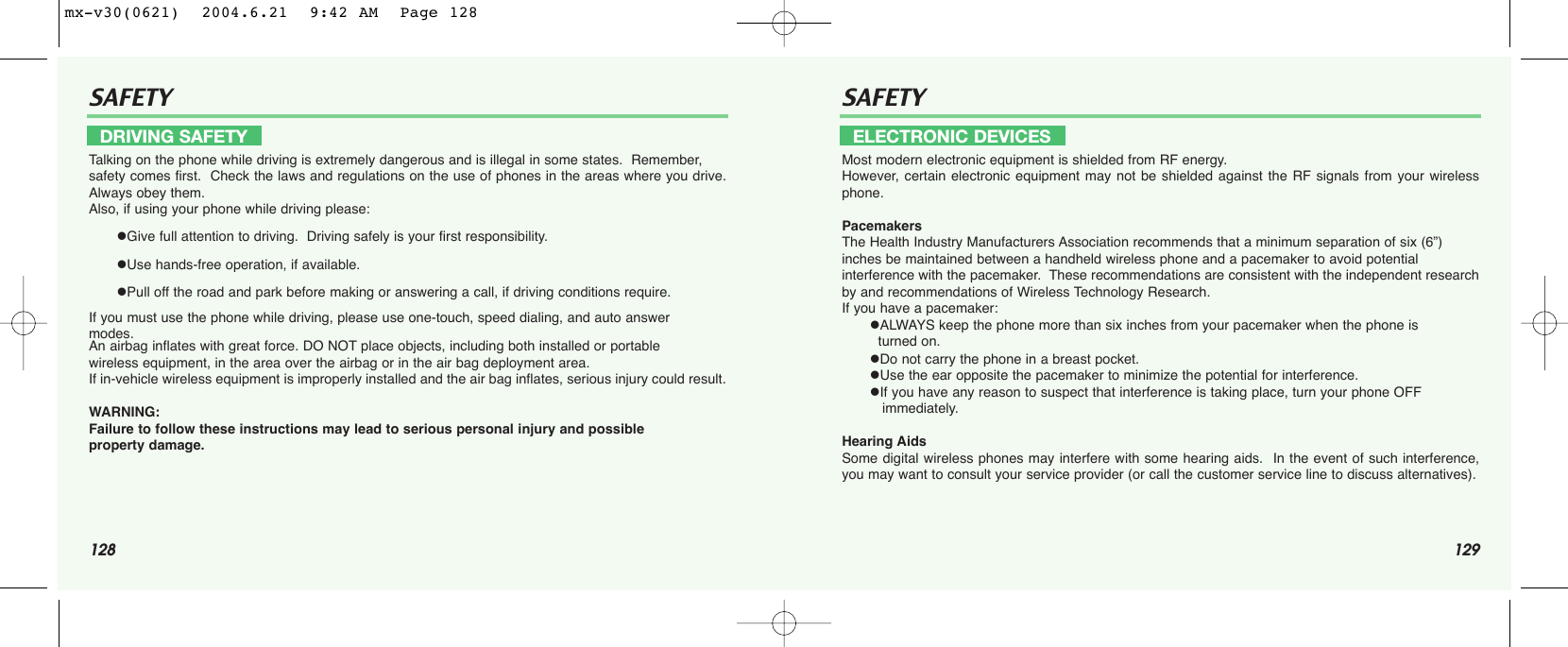 128 129SAFETY SAFETYTalking on the phone while driving is extremely dangerous and is illegal in some states.  Remember, safety comes first.  Check the laws and regulations on the use of phones in the areas where you drive.Always obey them.Also, if using your phone while driving please:Give full attention to driving.  Driving safely is your first responsibility.Use hands-free operation, if available.Pull off the road and park before making or answering a call, if driving conditions require.If you must use the phone while driving, please use one-touch, speed dialing, and auto answer modes.An airbag inflates with great force. DO NOT place objects, including both installed or portable wireless equipment, in the area over the airbag or in the air bag deployment area.  If in-vehicle wireless equipment is improperly installed and the air bag inflates, serious injury could result.WARNING:  Failure to follow these instructions may lead to serious personal injury and possible property damage.Most modern electronic equipment is shielded from RF energy. However, certain electronic equipment may not be shielded against the RF signals from your wirelessphone.PacemakersThe Health Industry Manufacturers Association recommends that a minimum separation of six (6”) inches be maintained between a handheld wireless phone and a pacemaker to avoid potential interference with the pacemaker.  These recommendations are consistent with the independent researchby and recommendations of Wireless Technology Research.If you have a pacemaker:ALWAYS keep the phone more than six inches from your pacemaker when the phone is  turned on.Do not carry the phone in a breast pocket.Use the ear opposite the pacemaker to minimize the potential for interference.If you have any reason to suspect that interference is taking place, turn your phone OFF immediately.Hearing AidsSome digital wireless phones may interfere with some hearing aids.  In the event of such interference,you may want to consult your service provider (or call the customer service line to discuss alternatives).DRIVING SAFETY ELECTRONIC DEVICESmx-v30(0621)  2004.6.21  9:42 AM  Page 128