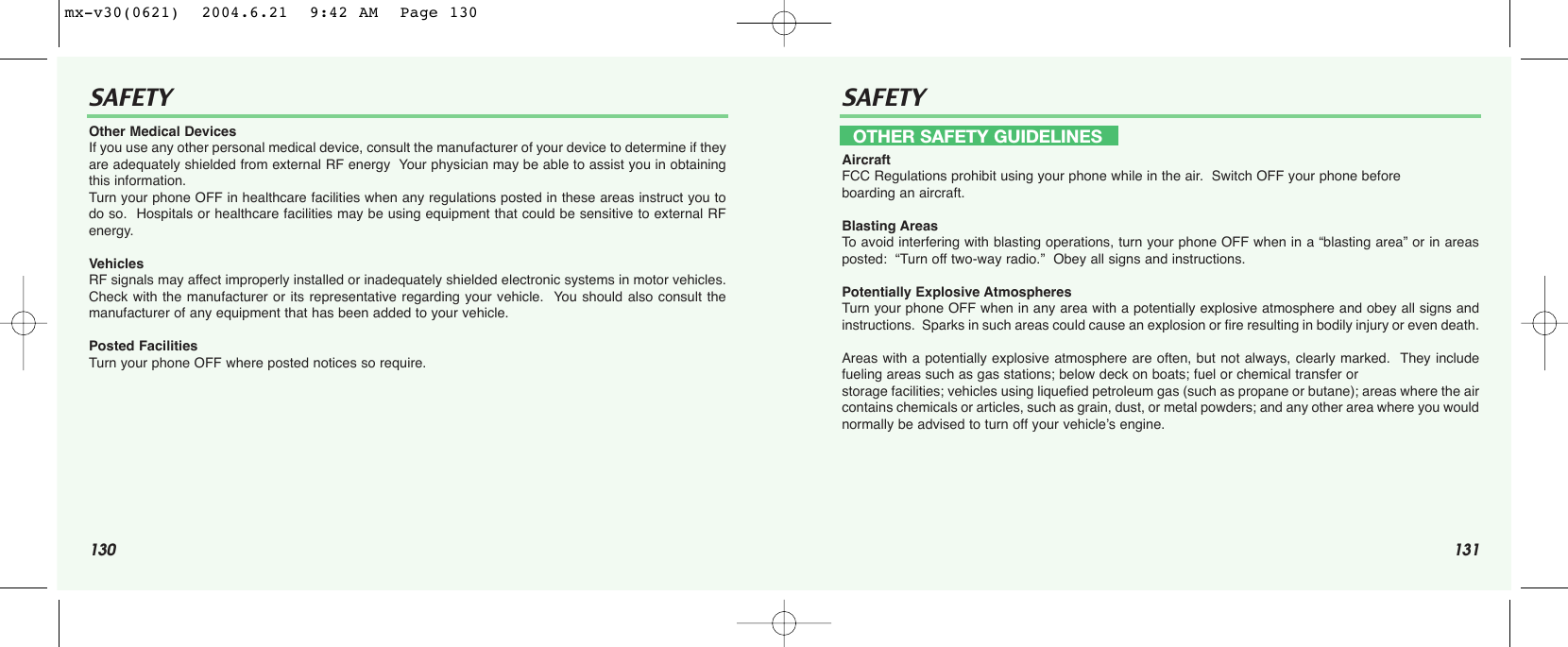 130 131SAFETY SAFETYOther Medical DevicesIf you use any other personal medical device, consult the manufacturer of your device to determine if theyare adequately shielded from external RF energy  Your physician may be able to assist you in obtainingthis information.Turn your phone OFF in healthcare facilities when any regulations posted in these areas instruct you todo so.  Hospitals or healthcare facilities may be using equipment that could be sensitive to external RFenergy.VehiclesRF signals may affect improperly installed or inadequately shielded electronic systems in motor vehicles.Check with the manufacturer or its representative regarding your vehicle.  You should also consult themanufacturer of any equipment that has been added to your vehicle.Posted FacilitiesTurn your phone OFF where posted notices so require.AircraftFCC Regulations prohibit using your phone while in the air.  Switch OFF your phone before boarding an aircraft.Blasting AreasTo  avoid interfering with blasting operations, turn your phone OFF when in a “blasting area” or in areasposted:  “Turn off two-way radio.”  Obey all signs and instructions.Potentially Explosive AtmospheresTurn your phone OFF when in any area with a potentially explosive atmosphere and obey all signs andinstructions.  Sparks in such areas could cause an explosion or fire resulting in bodily injury or even death.Areas with a potentially explosive atmosphere are often, but not always, clearly marked.  They includefueling areas such as gas stations; below deck on boats; fuel or chemical transfer or storage facilities; vehicles using liquefied petroleum gas (such as propane or butane); areas where the aircontains chemicals or articles, such as grain, dust, or metal powders; and any other area where you wouldnormally be advised to turn off your vehicle’s engine.OTHER SAFETY GUIDELINESmx-v30(0621)  2004.6.21  9:42 AM  Page 130