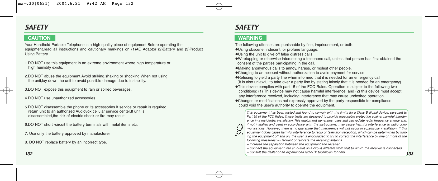 132SAFETY SAFETYYour Handheld Portable Telephone is a high quality piece of equipment.Before operating the equipment,read all instructions and cautionary markings on (1)AC Adaptor (2)Battery and (3)ProductUsing Battery.1.DO NOT use this equipment in an extreme environment where high temperature or                      high humidity exists.2.DO NOT abuse the equipment.Avoid striking,shaking or shocking.When not using the unit,lay down the unit to avoid possible damage due to instability.3.DO NOT expose this equipment to rain or spilled beverages.4.DO NOT use unauthorized accessories.5.DO NOT disassemble the phone or its accessories.If service or repair is required, return unit to an authorized Audiovox cellular service center.If unit is   disassembled,the risk of electric shock or fire may result.6.DO NOT short -circuit the battery terminals with metal items etc.7. Use only the battery approved by manufacturer8. DO NOT replace battery by an incorrect type.The following offenses are punishable by fine, imprisonment, or both:Using obscene, indecent, or profane language.Using the unit to give off false distress calls.Wiretapping or otherwise intercepting a telephone call, unless that person has first obtained the consent of the parties participating in the call.Making anonymous calls to annoy, harass, or molest other people.Charging to an account without authorization to avoid payment for service.Refusing to yield a party line when informed that it is needed for an emergency call (It is also unlawful to take over a party line by stating falsely that it is needed for an emergency).This device complies with part 15 of the FCC Rules. Operation is subject to the following two conditions: (1) This device may not cause harmful interference, and (2) this device must accept any interference received, including interference that may cause undesired operation.Changes or modifications not expressly approved by the party responsible for compliance could void the user&apos;s authority to operate the equipment.CAUTION WARNINGThis equipment has been tested and found to comply with the limits for a Class B digital device, pursuant toPart 15 of the FCC Rules. These limits are designed to provide reasonable protection against harmful interfer-ence in a residential installation. This equipment generates, uses and can radiate radio frequency energy and,if not installed and used in accordance with the instructions, may cause harmful interference to radio com-munications. However, there is no guarantee that interference will not occur in a particular installation. If thisequipment does cause harmful interference to radio or television reception, which can be determined by turn-ing the equipment off and on, the user is encouraged to try to correct the interference by one or more of thefollowing measures: -- Reorient or relocate the receiving antenna.-- Increase the separation between the equipment and receiver.-- Connect the equipment into an outlet on a circuit different from that to which the receiver is connected.-- Consult the dealer or an experienced radio/TV technician for help. 133mx-v30(0621)  2004.6.21  9:42 AM  Page 132