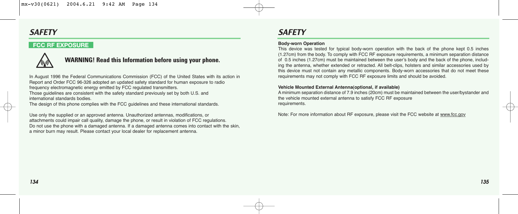 134 135SAFETY SAFETYIn August 1996 the Federal Communications Commission (FCC) of the United States with its action inReport and Order FCC 96-326 adopted an updated safety standard for human exposure to radio frequency electromagnetic energy emitted by FCC regulated transmitters. Those guidelines are consistent with the safety standard previously set by both U.S. and international standards bodies. The design of this phone complies with the FCC guidelines and these international standards.Use only the supplied or an approved antenna. Unauthorized antennas, modifications, or attachments could impair call quality, damage the phone, or result in violation of FCC regulations.Do not use the phone with a damaged antenna. If a damaged antenna comes into contact with the skin,a minor burn may result. Please contact your local dealer for replacement antenna.Body-worn OperationThis device was tested for typical body-worn operation with the back of the phone kept 0.5 inches(1.27cm) from the body. To comply with FCC RF exposure requirements, a minimum separation distanceof  0.5 inches (1.27cm) must be maintained between the user’s body and the back of the phone, includ-ing the antenna, whether extended or retracted. All belt-clips, holsters and similar accessories used bythis device must not contain any metallic components. Body-worn accessories that do not meet theserequirements may not comply with FCC RF exposure limits and should be avoided.Vehicle Mounted External Antenna(optional, if available)Aminimum separation distance of 7.9 inches (20cm) must be maintained between the user/bystander andthe vehicle mounted external antenna to satisfy FCC RF exposure requirements.Note: For more information about RF exposure, please visit the FCC website at www.fcc.govFCC RF EXPOSUREWARNING! Read this Information before using your phone.mx-v30(0621)  2004.6.21  9:42 AM  Page 134