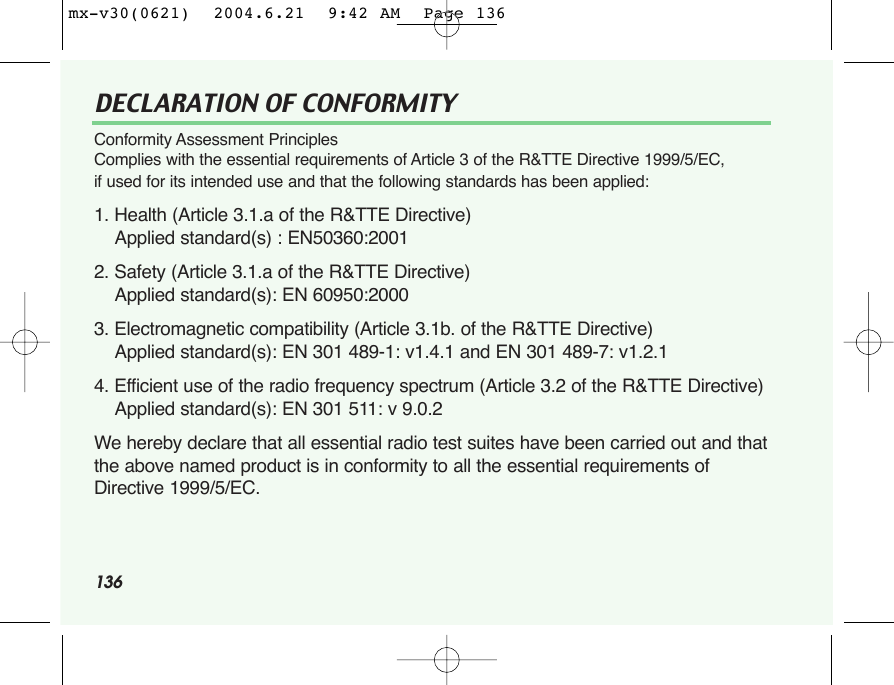 136DECLARATION OF CONFORMITY Conformity Assessment Principles Complies with the essential requirements of Article 3 of the R&amp;TTE Directive 1999/5/EC, if used for its intended use and that the following standards has been applied: 1. Health (Article 3.1.a of the R&amp;TTE Directive) Applied standard(s) : EN50360:2001 2. Safety (Article 3.1.a of the R&amp;TTE Directive) Applied standard(s): EN 60950:2000 3. Electromagnetic compatibility (Article 3.1b. of the R&amp;TTE Directive) Applied standard(s): EN 301 489-1: v1.4.1 and EN 301 489-7: v1.2.1 4. Efficient use of the radio frequency spectrum (Article 3.2 of the R&amp;TTE Directive) Applied standard(s): EN 301 511: v 9.0.2 We hereby declare that all essential radio test suites have been carried out and thatthe above named product is in conformity to all the essential requirements ofDirective 1999/5/EC.mx-v30(0621)  2004.6.21  9:42 AM  Page 136