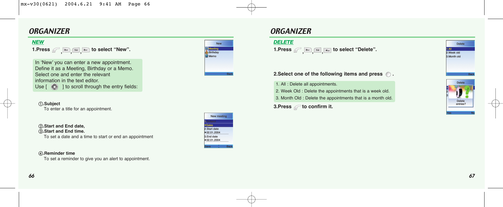 66 67ORGANIZERNEW1.Press  ,,, to select “New”.In ‘New’ you can enter a new appointment. Define it as a Meeting, Birthday or a Memo.Select one and enter the relevant information in the text editor. Use [          ] to scroll through the entry fields:.Subject To enter a title for an appointment..Start and End date, .Start and End time. To set a date and a time to start or end an appointment.Reminder timeTo set a reminder to give you an alert to appointment. ORGANIZERDELETE1.Press  ,,, to select “Delete”.2.Select one of the following items and press  .3.Press  to confirm it.1. All : Delete all appointments.2. Week Old : Delete the appointments that is a week old.3. Month Old : Delete the appointments that is a month old.mx-v30(0621)  2004.6.21  9:41 AM  Page 66