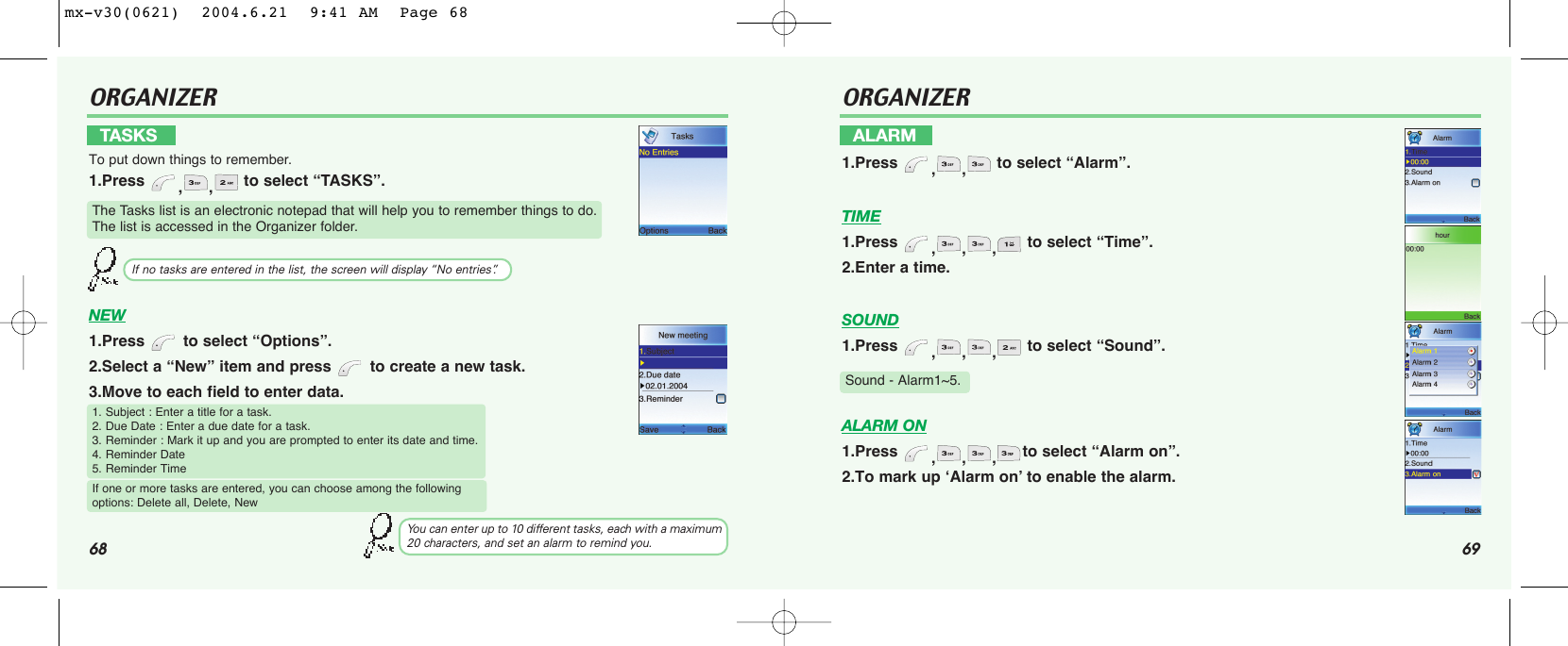 68 69ORGANIZERNEW1.Press  to select “Options”.2.Select a “New” item and press  to create a new task.3.Move to each field to enter data.TASKSTo put down things to remember.1.Press  ,, to select “TASKS”.The Tasks list is an electronic notepad that will help you to remember things to do.The list is accessed in the Organizer folder.If no tasks are entered in the list, the screen will display “No entries”.1. Subject : Enter a title for a task.2. Due Date : Enter a due date for a task.3. Reminder : Mark it up and you are prompted to enter its date and time.4. Reminder Date5. Reminder TimeIf one or more tasks are entered, you can choose among the following options: Delete all, Delete, NewYou can enter up to 10 different tasks, each with a maximum20 characters, and set an alarm to remind you.ORGANIZERTIME1.Press  ,,, to select “Time”.2.Enter a time.SOUND1.Press  ,,, to select “Sound”.ALARM ON1.Press  ,,,to select “Alarm on”.2.To mark up ‘Alarm on’ to enable the alarm.ALARM1.Press  ,, to select “Alarm”.Sound - Alarm1~5.mx-v30(0621)  2004.6.21  9:41 AM  Page 68