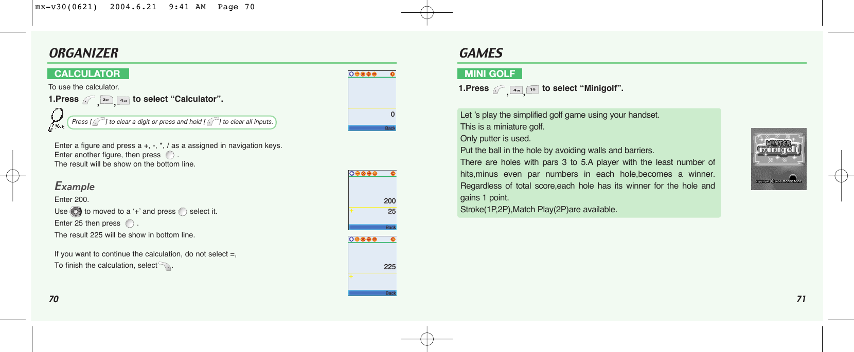 70 71ORGANIZEREnter a figure and press a +, -, *, / as a assigned in navigation keys.Enter another figure, then press  .The result will be show on the bottom line.ExampleEnter 200. Use to moved to a ‘+’ and press select it.Enter 25 then press  . The result 225 will be show in bottom line.If you want to continue the calculation, do not select =, To finish the calculation, select .CALCULATORTo  use the calculator.1.Press  ,, to select “Calculator”.Press [       ] to clear a digit or press and hold [       ] to clear all inputs.GAMESMINI GOLF1.Press  ,, to select “Minigolf”.Let ’s play the simplified golf game using your handset.This is a miniature golf. Only putter is used.Put the ball in the hole by avoiding walls and barriers. There are holes with pars 3 to 5.A player with the least number ofhits,minus even par numbers in each hole,becomes a winner.Regardless of total score,each hole has its winner for the hole andgains 1 point.Stroke(1P,2P),Match Play(2P)are available.mx-v30(0621)  2004.6.21  9:41 AM  Page 70