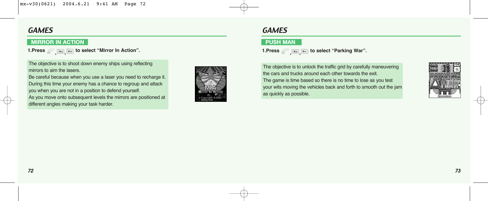 72 73GAMESPUSH MAN1.Press  ,, to select “Parking War”.GAMESMIRROR IN ACTION1.Press  ,, to select “Mirror In Action”.The objective is to shoot down enemy ships using reflecting mirrors to aim the lasers.Be careful because when you use a laser you need to recharge it.During this time your enemy has a chance to regroup and attack you when you are not in a position to defend yourself.As you move onto subsequent levels the mirrors are positioned at different angles making your task harder.The objective is to unlock the traffic grid by carefully maneuvering the cars and trucks around each other towards the exit.The game is time based so there is no time to lose as you test your wits moving the vehicles back and forth to smooth out the jam as quickly as possible.mx-v30(0621)  2004.6.21  9:41 AM  Page 72