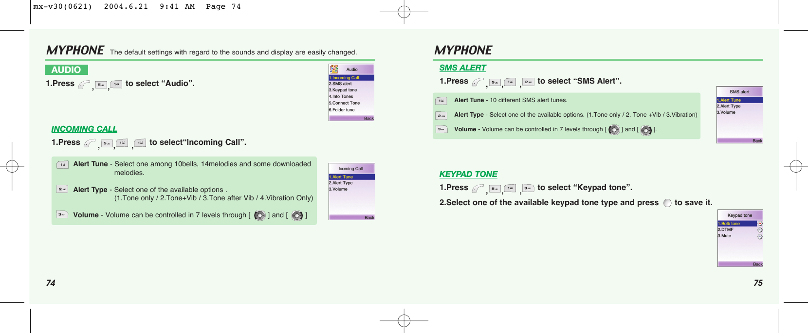 74 75MYPHONE  The default settings with regard to the sounds and display are easily changed.INCOMING CALL1.Press  ,, , to select“Incoming Call”.AUDIO1.Press  ,, to select “Audio”.Alert Tune - Select one among 10bells, 14melodies and some downloaded melodies.Alert Type - Select one of the available options .(1.Tone only / 2.Tone+Vib / 3.Tone after Vib / 4.Vibration Only)Volume - Volume can be controlled in 7 levels through [        ] and [        ]MYPHONE SMS ALERT1.Press  ,, , to select “SMS Alert”.KEYPAD TONE1.Press  ,, , to select “Keypad tone”.2.Select one of the available keypad tone type and press  to save it.Alert Tune - 10 different SMS alert tunes.Alert Type - Select one of the available options. (1.Tone only / 2. Tone +Vib / 3.Vibration)Volume - Volume can be controlled in 7 levels through [        ] and [        ].mx-v30(0621)  2004.6.21  9:41 AM  Page 74