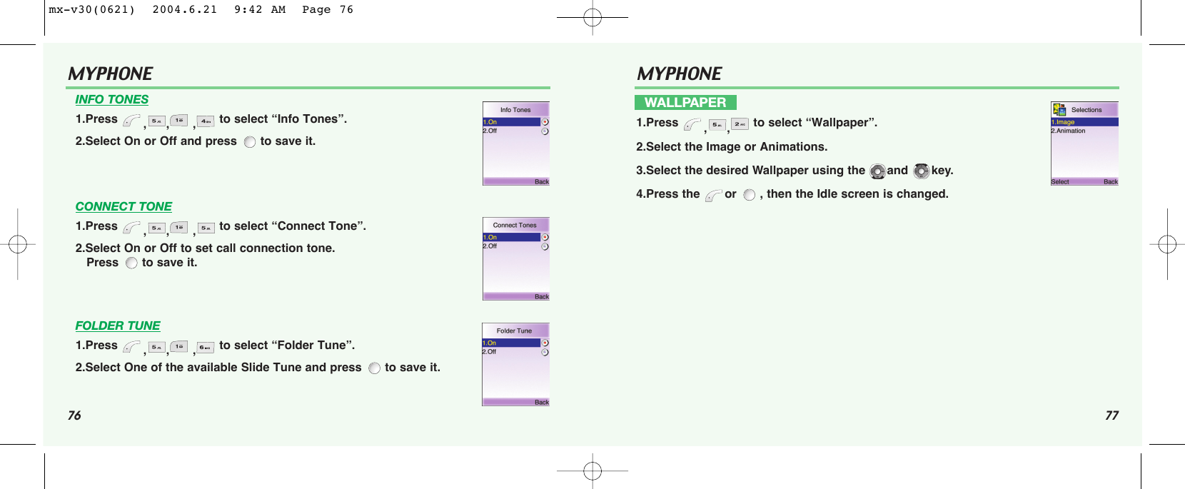 76 77MYPHONE INFO TONES1.Press  ,, , to select “Info Tones”.2.Select On or Off and press  to save it.CONNECT TONE1.Press  ,, , to select “Connect Tone”.2.Select On or Off to set call connection tone.Press  to save it.FOLDER TUNE1.Press  ,, , to select “Folder Tune”.2.Select One of the available Slide Tune and press  to save it.MYPHONE WALLPAPER1.Press  ,, to select “Wallpaper”.2.Select the Image or Animations.3.Select the desired Wallpaper using the  and  key.4.Press the  or  , then the Idle screen is changed.mx-v30(0621)  2004.6.21  9:42 AM  Page 76