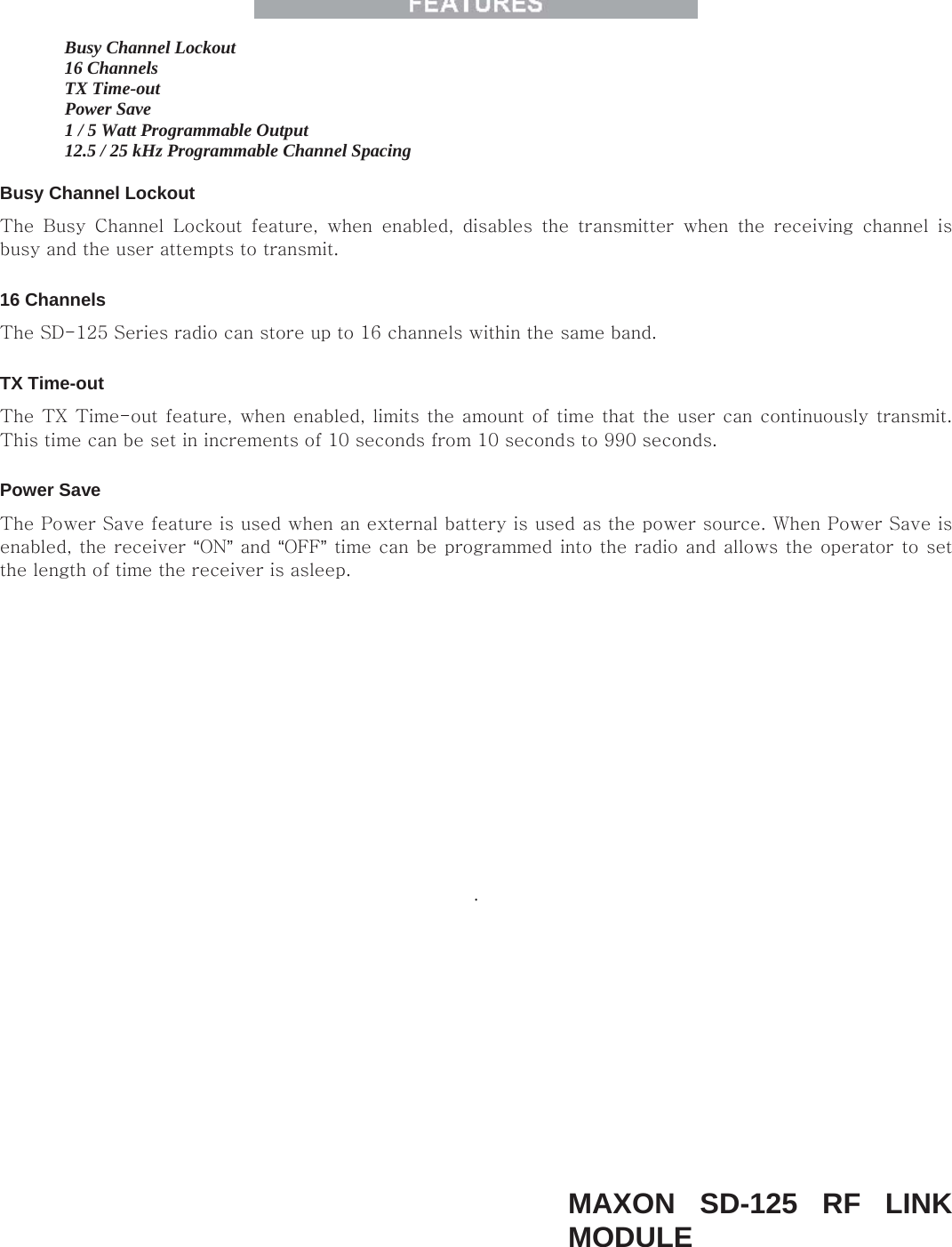   Busy Channel Lockout    16 Channels    TX Time-out    Power Save    1 / 5 Watt Programmable Output    12.5 / 25 kHz Programmable Channel Spacing    Busy Channel Lockout   The  Busy  Channel  Lockout  feature,  when  enabled,  disables  the  transmitter  when  the  receiving  channel  is busy and the user attempts to transmit.   16 Channels   The SD-125 Series radio can store up to 16 channels within the same band.   TX Time-out   The TX  Time-out feature, when enabled, limits the amount of time that the user can continuously transmit. This time can be set in increments of 10 seconds from 10 seconds to 990 seconds.   Power Save   The Power Save feature is used when an external battery is used as the power source. When Power Save is enabled, the receiver “ON” and “OFF” time can be programmed into the radio and allows the operator to set the length of time the receiver is asleep.   .           MAXON SD-125 RF LINK MODULE   