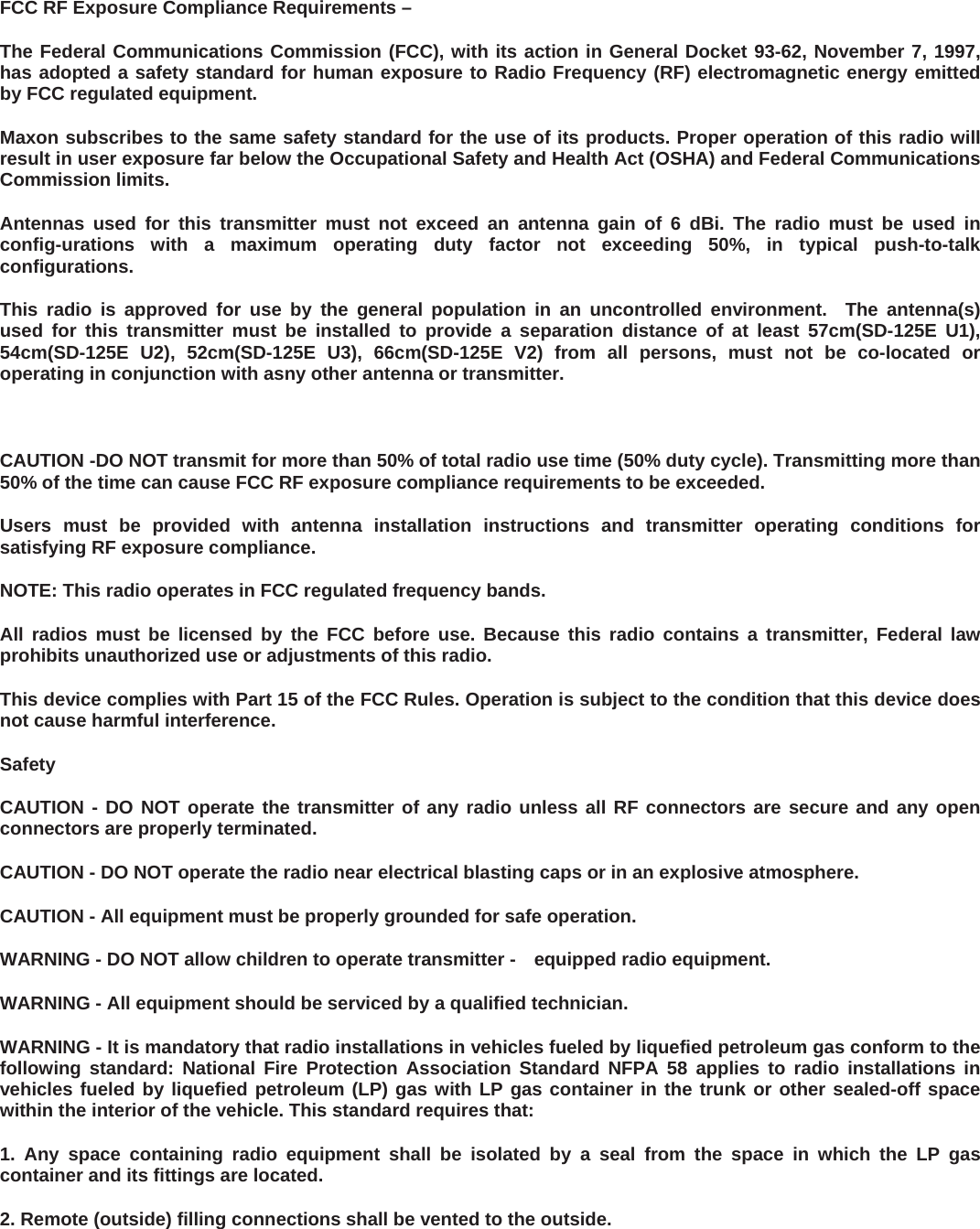 FCC RF Exposure Compliance Requirements – The Federal Communications Commission (FCC), with its action in General Docket 93-62, November 7, 1997, has adopted a safety standard for human exposure to Radio Frequency (RF) electromagnetic energy emitted by FCC regulated equipment. Maxon subscribes to the same safety standard for the use of its products. Proper operation of this radio will result in user exposure far below the Occupational Safety and Health Act (OSHA) and Federal Communications Commission limits. Antennas used for this transmitter must not exceed an antenna gain of 6 dBi. The radio must be used in config-urations with a maximum operating duty factor not exceeding 50%, in typical push-to-talk configurations.  This radio is approved for use by the general population in an uncontrolled environment.  The antenna(s) used for this transmitter must be installed to provide a separation distance of at least 57cm(SD-125E U1), 54cm(SD-125E U2), 52cm(SD-125E U3), 66cm(SD-125E V2) from all persons, must not be co-located or operating in conjunction with asny other antenna or transmitter.      CAUTION -DO NOT transmit for more than 50% of total radio use time (50% duty cycle). Transmitting more than 50% of the time can cause FCC RF exposure compliance requirements to be exceeded.   Users must be provided with antenna installation instructions and transmitter operating conditions for satisfying RF exposure compliance. NOTE: This radio operates in FCC regulated frequency bands. All radios must be licensed by the FCC before use. Because this radio contains a transmitter, Federal law prohibits unauthorized use or adjustments of this radio. This device complies with Part 15 of the FCC Rules. Operation is subject to the condition that this device does not cause harmful interference. Safety CAUTION - DO NOT operate the transmitter of any radio unless all RF connectors are secure and any open connectors are properly terminated. CAUTION - DO NOT operate the radio near electrical blasting caps or in an explosive atmosphere. CAUTION - All equipment must be properly grounded for safe operation. WARNING - DO NOT allow children to operate transmitter -    equipped radio equipment. WARNING - All equipment should be serviced by a qualified technician. WARNING - It is mandatory that radio installations in vehicles fueled by liquefied petroleum gas conform to the following standard: National Fire Protection Association Standard NFPA 58 applies to radio installations in vehicles fueled by liquefied petroleum (LP) gas with LP gas container in the trunk or other sealed-off space within the interior of the vehicle. This standard requires that: 1. Any space containing radio equipment shall be isolated by a seal from the space in which the LP gas container and its fittings are located.   2. Remote (outside) filling connections shall be vented to the outside.
