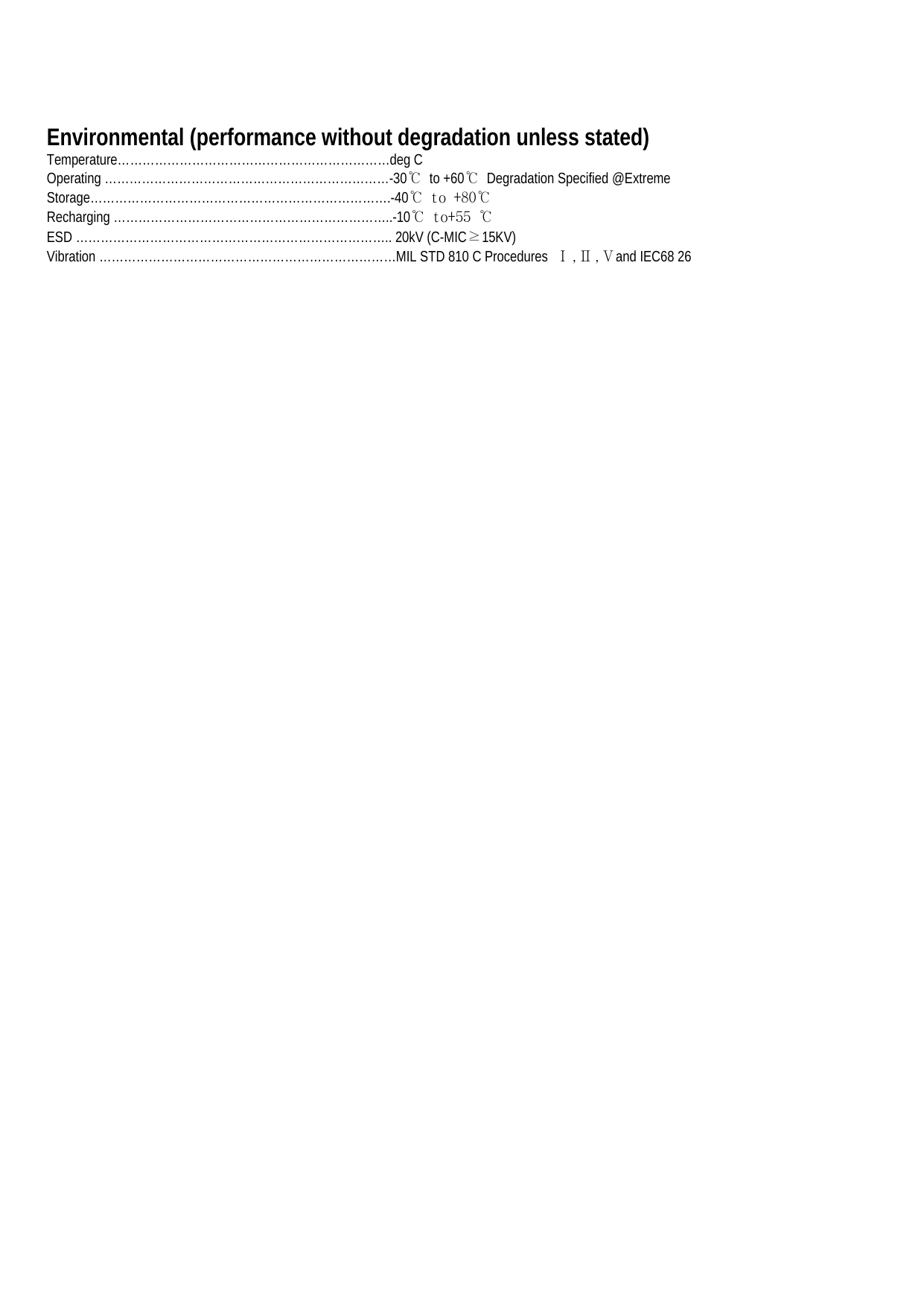 Environmental (performance without degradation unless stated) Temperature…………………………………………………………deg C Operating ……………………………………………………………-30℃ to +60℃  Degradation Specified @Extreme Storage……………………………………………………………….-40℃ to +80℃ Recharging …………………………………………………………..-10℃ to+55 ℃ ESD ………………………………………………………………….. 20kV (C-MIC≥15KV) Vibration ………………………………………………………………MIL STD 810 C Procedures  Ⅰ,Ⅱ,Ⅴand IEC68 26                                             