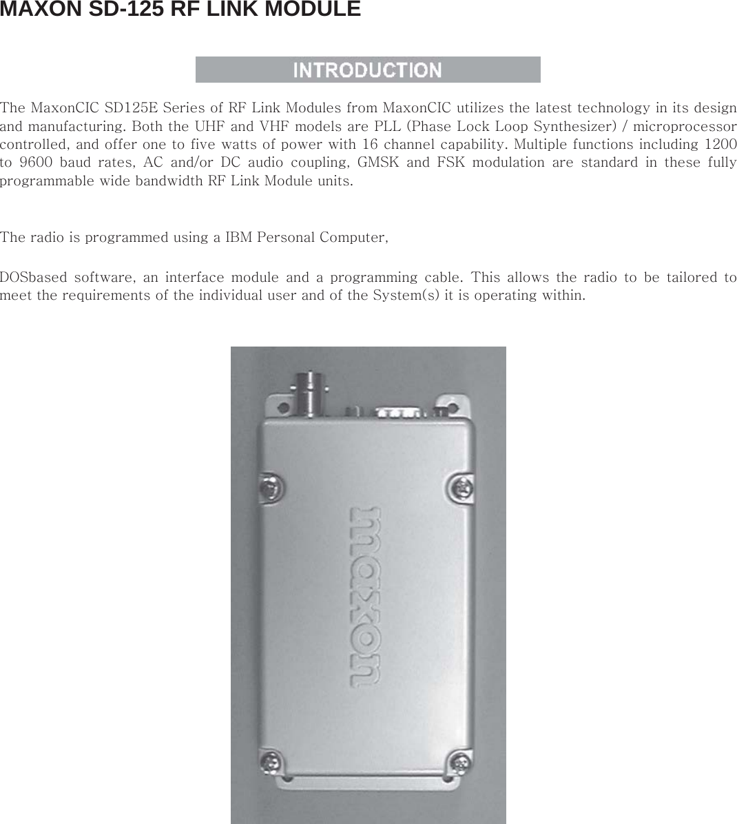 MAXON SD-125 RF LINK MODULE    The MaxonCIC SD125E Series of RF Link Modules from MaxonCIC utilizes the latest technology in its design and manufacturing. Both the UHF and VHF models are PLL (Phase Lock Loop Synthesizer) / microprocessor controlled, and offer one to five watts of power with 16 channel capability. Multiple functions including 1200 to  9600  baud  rates,  AC  and/or  DC  audio  coupling,  GMSK  and  FSK  modulation  are  standard  in  these  fully programmable wide bandwidth RF Link Module units.    The radio is programmed using a IBM Personal Computer,    DOSbased  software,  an  interface  module  and  a  programming  cable. This allows the radio to be tailored to meet the requirements of the individual user and of the System(s) it is operating within.        