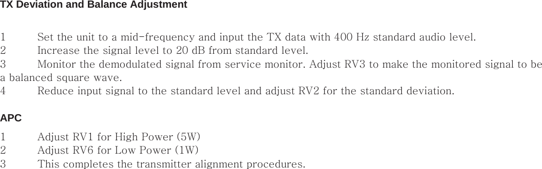 TX Deviation and Balance Adjustment   1 Set the unit to a mid-frequency and input the TX data with 400 Hz standard audio level.   2 Increase the signal level to 20 dB from standard level.   3 Monitor the demodulated signal from service monitor. Adjust RV3 to make the monitored signal to be a balanced square wave.   4 Reduce input signal to the standard level and adjust RV2 for the standard deviation.    APC   1 Adjust RV1 for High Power (5W)   2 Adjust RV6 for Low Power (1W)   3 This completes the transmitter alignment procedures.                