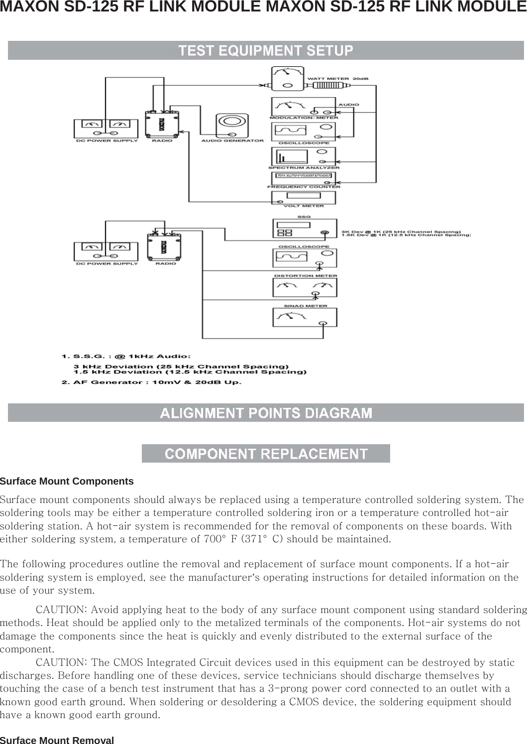 MAXON SD-125 RF LINK MODULE MAXON SD-125 RF LINK MODULE         Surface Mount Components   Surface mount components should always be replaced using a temperature controlled soldering system. The soldering tools may be either a temperature controlled soldering iron or a temperature controlled hot-air soldering station. A hot-air system is recommended for the removal of components on these boards. With either soldering system, a temperature of 700°  F (371°  C) should be maintained.   The following procedures outline the removal and replacement of surface mount components. If a hot-air soldering system is employed, see the manufacturer’s operating instructions for detailed information on the use of your system.    CAUTION: Avoid applying heat to the body of any surface mount component using standard soldering methods. Heat should be applied only to the metalized terminals of the components. Hot-air systems do not damage the components since the heat is quickly and evenly distributed to the external surface of the component.    CAUTION: The CMOS Integrated Circuit devices used in this equipment can be destroyed by static discharges. Before handling one of these devices, service technicians should discharge themselves by touching the case of a bench test instrument that has a 3-prong power cord connected to an outlet with a known good earth ground. When soldering or desoldering a CMOS device, the soldering equipment should have a known good earth ground.    Surface Mount Removal   