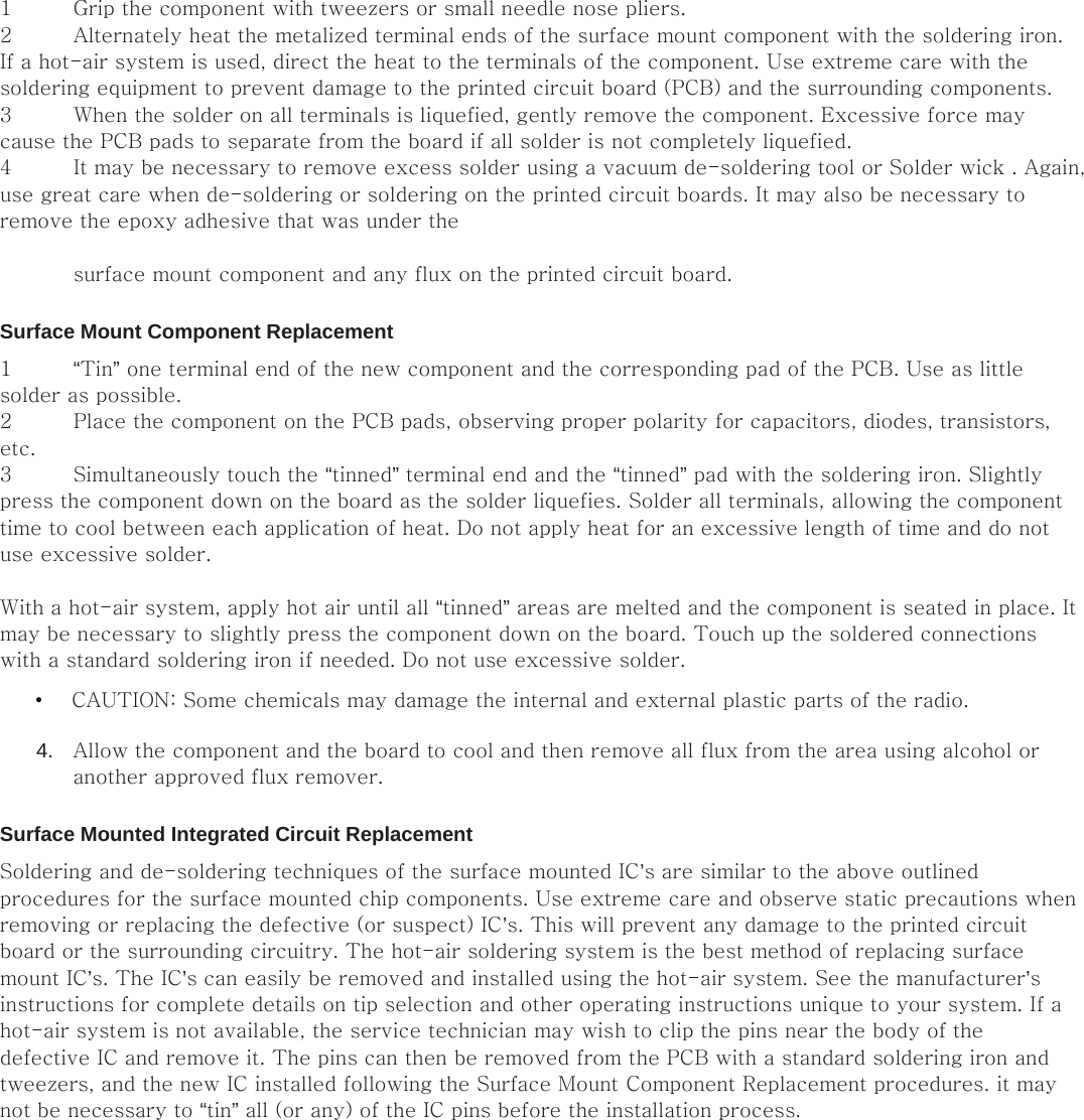 1 Grip the component with tweezers or small needle nose pliers.   2 Alternately heat the metalized terminal ends of the surface mount component with the soldering iron. If a hot-air system is used, direct the heat to the terminals of the component. Use extreme care with the soldering equipment to prevent damage to the printed circuit board (PCB) and the surrounding components.   3 When the solder on all terminals is liquefied, gently remove the component. Excessive force may cause the PCB pads to separate from the board if all solder is not completely liquefied.   4 It may be necessary to remove excess solder using a vacuum de-soldering tool or Solder wick . Again, use great care when de-soldering or soldering on the printed circuit boards. It may also be necessary to remove the epoxy adhesive that was under the    surface mount component and any flux on the printed circuit board.   Surface Mount Component Replacement   1 “Tin” one terminal end of the new component and the corresponding pad of the PCB. Use as little solder as possible.   2 Place the component on the PCB pads, observing proper polarity for capacitors, diodes, transistors, etc.   3 Simultaneously touch the “tinned” terminal end and the “tinned” pad with the soldering iron. Slightly press the component down on the board as the solder liquefies. Solder all terminals, allowing the component time to cool between each application of heat. Do not apply heat for an excessive length of time and do not use excessive solder.    With a hot-air system, apply hot air until all “tinned” areas are melted and the component is seated in place. It may be necessary to slightly press the component down on the board. Touch up the soldered connections with a standard soldering iron if needed. Do not use excessive solder.   • CAUTION: Some chemicals may damage the internal and external plastic parts of the radio.   4.  Allow the component and the board to cool and then remove all flux from the area using alcohol or another approved flux remover.   Surface Mounted Integrated Circuit Replacement   Soldering and de-soldering techniques of the surface mounted IC’s are similar to the above outlined procedures for the surface mounted chip components. Use extreme care and observe static precautions when removing or replacing the defective (or suspect) IC’s. This will prevent any damage to the printed circuit board or the surrounding circuitry. The hot-air soldering system is the best method of replacing surface mount IC’s. The IC’s can easily be removed and installed using the hot-air system. See the manufacturer’s instructions for complete details on tip selection and other operating instructions unique to your system. If a hot-air system is not available, the service technician may wish to clip the pins near the body of the defective IC and remove it. The pins can then be removed from the PCB with a standard soldering iron and tweezers, and the new IC installed following the Surface Mount Component Replacement procedures. it may not be necessary to “tin” all (or any) of the IC pins before the installation process.                 