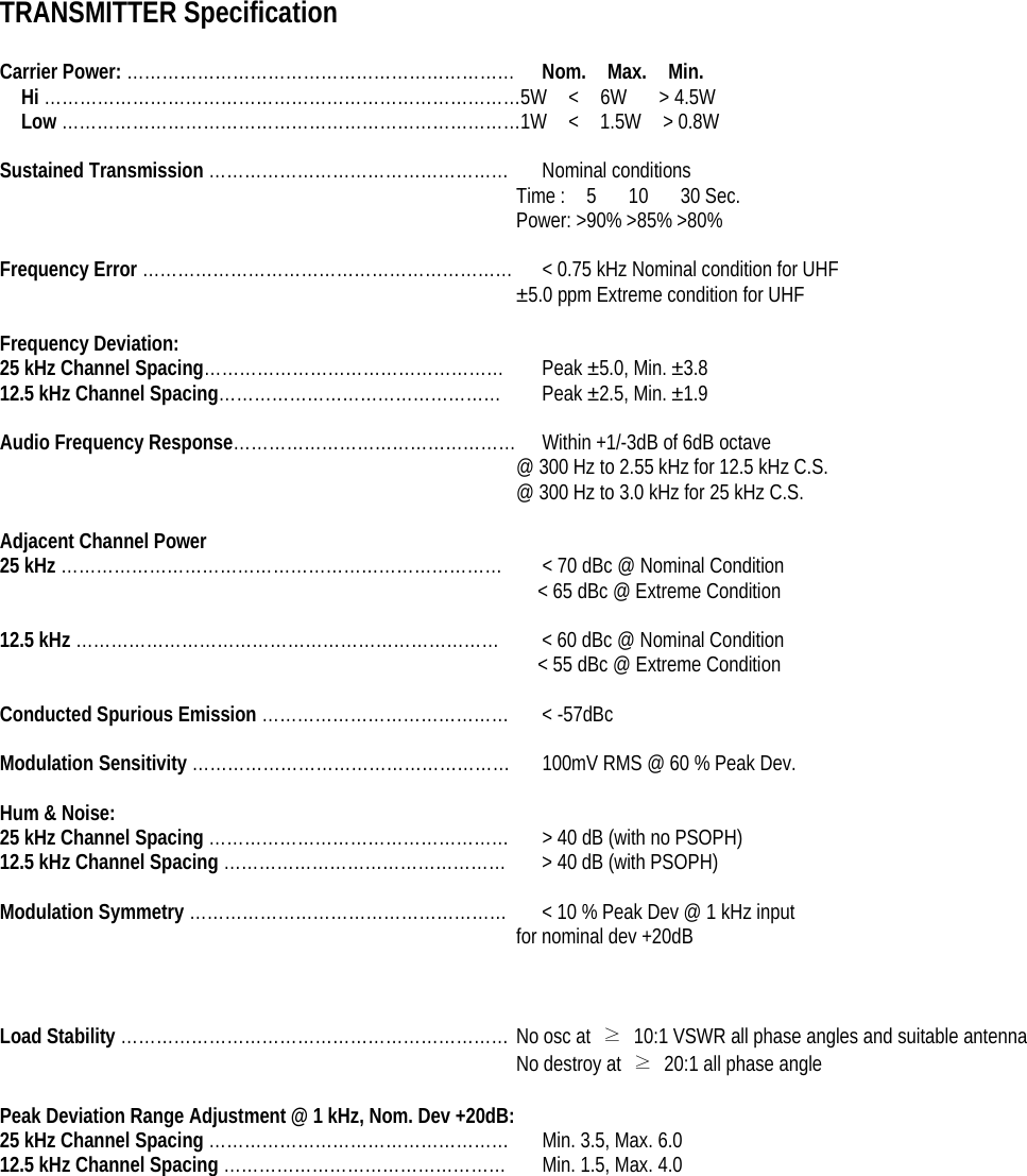 TRANSMITTER Specification  Carrier Power: …………………………………………………………  Nom.  Max.  Min. Hi ………………………………………………………………………5W  &lt;  6W   &gt; 4.5W Low ……………………………………………………………………1W  &lt;  1.5W  &gt; 0.8W  Sustained Transmission …………………………………………… Nominal conditions Time :  5   10   30 Sec. Power: &gt;90% &gt;85% &gt;80%  Frequency Error ………………………………………………………  &lt; 0.75 kHz Nominal condition for UHF ±5.0 ppm Extreme condition for UHF  Frequency Deviation: 25 kHz Channel Spacing……………………………………………  Peak ±5.0, Min. ±3.8 12.5 kHz Channel Spacing…………………………………………  Peak ±2.5, Min. ±1.9  Audio Frequency Response…………………………………………  Within +1/-3dB of 6dB octave @ 300 Hz to 2.55 kHz for 12.5 kHz C.S. @ 300 Hz to 3.0 kHz for 25 kHz C.S.  Adjacent Channel Power 25 kHz …………………………………………………………………  &lt; 70 dBc @ Nominal Condition &lt; 65 dBc @ Extreme Condition  12.5 kHz ……………………………………………………………… &lt; 60 dBc @ Nominal Condition &lt; 55 dBc @ Extreme Condition  Conducted Spurious Emission …………………………………… &lt; -57dBc   Modulation Sensitivity ………………………………………………  100mV RMS @ 60 % Peak Dev.  Hum &amp; Noise: 25 kHz Channel Spacing ……………………………………………  &gt; 40 dB (with no PSOPH) 12.5 kHz Channel Spacing …………………………………………  &gt; 40 dB (with PSOPH)  Modulation Symmetry ………………………………………………  &lt; 10 % Peak Dev @ 1 kHz input   for nominal dev +20dB    Load Stability ………………………………………………………… No osc at  ≥  10:1 VSWR all phase angles and suitable antenna No destroy at  ≥  20:1 all phase angle  Peak Deviation Range Adjustment @ 1 kHz, Nom. Dev +20dB: 25 kHz Channel Spacing ……………………………………………  Min. 3.5, Max. 6.0 12.5 kHz Channel Spacing …………………………………………  Min. 1.5, Max. 4.0    