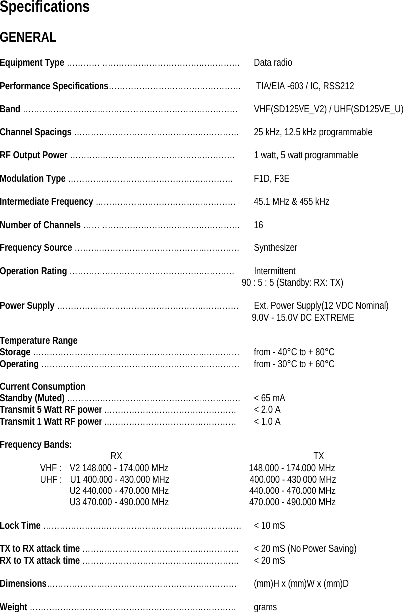 Specifications  GENERAL  Equipment Type ……………………………………………………… Data radio  Performance Specifications…………………………………………      TIA/EIA -603 / IC, RSS212  Band ……………………………………………………………………  VHF(SD125VE_V2) / UHF(SD125VE_U)  Channel Spacings ……………………………………………………  25 kHz, 12.5 kHz programmable  RF Output Power ……………………………………………………  1 watt, 5 watt programmable  Modulation Type …………………………………………………… F1D, F3E  Intermediate Frequency ……………………………………………  45.1 MHz &amp; 455 kHz  Number of Channels ………………………………………………… 16  Frequency Source …………………………………………………… Synthesizer  Operation Rating …………………………………………………… Intermittent 90 : 5 : 5 (Standby: RX: TX)  Power Supply …………………………………………………………  Ext. Power Supply(12 VDC Nominal) 9.0V - 15.0V DC EXTREME  Temperature Range Storage ………………………………………………………………… from - 40°C to + 80°C Operating ……………………………………………………………… from - 30°C to + 60°C  Current Consumption Standby (Muted) ………………………………………………………  &lt; 65 mA Transmit 5 Watt RF power …………………………………………  &lt; 2.0 A Transmit 1 Watt RF power …………………………………………  &lt; 1.0 A  Frequency Bands:  RX                                      TX VHF :    V2 148.000 - 174.000 MHz                148.000 - 174.000 MHz UHF :    U1 400.000 - 430.000 MHz                400.000 - 430.000 MHz   U2 440.000 - 470.000 MHz                440.000 - 470.000 MHz   U3 470.000 - 490.000 MHz                470.000 - 490.000 MHz  Lock Time ………………………………………………………………  &lt; 10 mS  TX to RX attack time …………………………………………………  &lt; 20 mS (No Power Saving) RX to TX attack time …………………………………………………  &lt; 20 mS  Dimensions…………………………………………………………… (mm)H x (mm)W x (mm)D  Weight ………………………………………………………………… grams   