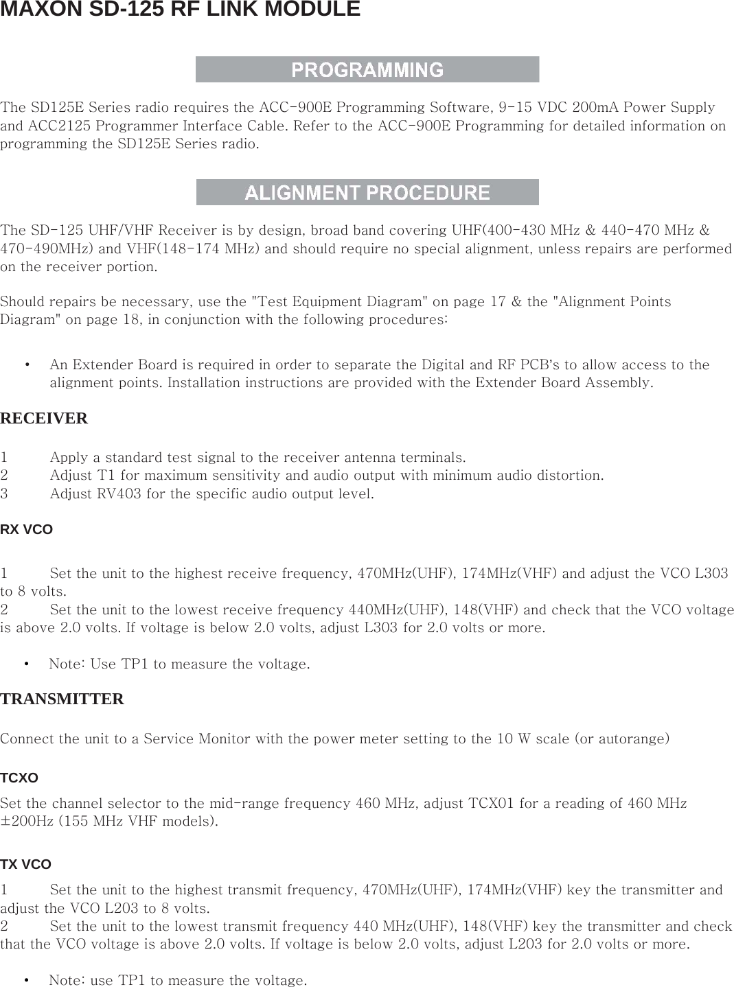 MAXON SD-125 RF LINK MODULE    The SD125E Series radio requires the ACC-900E Programming Software, 9-15 VDC 200mA Power Supply and ACC2125 Programmer Interface Cable. Refer to the ACC-900E Programming for detailed information on programming the SD125E Series radio.    The SD-125 UHF/VHF Receiver is by design, broad band covering UHF(400-430 MHz &amp; 440-470 MHz &amp; 470-490MHz) and VHF(148-174 MHz) and should require no special alignment, unless repairs are performed on the receiver portion.   Should repairs be necessary, use the &quot;Test Equipment Diagram&quot; on page 17 &amp; the &quot;Alignment Points Diagram&quot; on page 18, in conjunction with the following procedures:   • An Extender Board is required in order to separate the Digital and RF PCB’s to allow access to the alignment points. Installation instructions are provided with the Extender Board Assembly.   RECEIVER   1 Apply a standard test signal to the receiver antenna terminals.  2 Adjust T1 for maximum sensitivity and audio output with minimum audio distortion.   3 Adjust RV403 for the specific audio output level.    RX VCO   1 Set the unit to the highest receive frequency, 470MHz(UHF), 174MHz(VHF) and adjust the VCO L303 to 8 volts.   2 Set the unit to the lowest receive frequency 440MHz(UHF), 148(VHF) and check that the VCO voltage is above 2.0 volts. If voltage is below 2.0 volts, adjust L303 for 2.0 volts or more.    • Note: Use TP1 to measure the voltage.   TRANSMITTER   Connect the unit to a Service Monitor with the power meter setting to the 10 W scale (or autorange)   TCXO   Set the channel selector to the mid-range frequency 460 MHz, adjust TCX01 for a reading of 460 MHz ±200Hz (155 MHz VHF models).    TX VCO   1 Set the unit to the highest transmit frequency, 470MHz(UHF), 174MHz(VHF) key the transmitter and adjust the VCO L203 to 8 volts.   2 Set the unit to the lowest transmit frequency 440 MHz(UHF), 148(VHF) key the transmitter and check that the VCO voltage is above 2.0 volts. If voltage is below 2.0 volts, adjust L203 for 2.0 volts or more.    • Note: use TP1 to measure the voltage.    