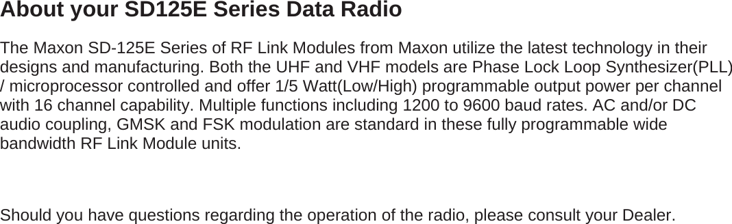 About your SD125E Series Data Radio The Maxon SD-125E Series of RF Link Modules from Maxon utilize the latest technology in their designs and manufacturing. Both the UHF and VHF models are Phase Lock Loop Synthesizer(PLL) / microprocessor controlled and offer 1/5 Watt(Low/High) programmable output power per channel with 16 channel capability. Multiple functions including 1200 to 9600 baud rates. AC and/or DC audio coupling, GMSK and FSK modulation are standard in these fully programmable wide bandwidth RF Link Module units.  Should you have questions regarding the operation of the radio, please consult your Dealer.                       