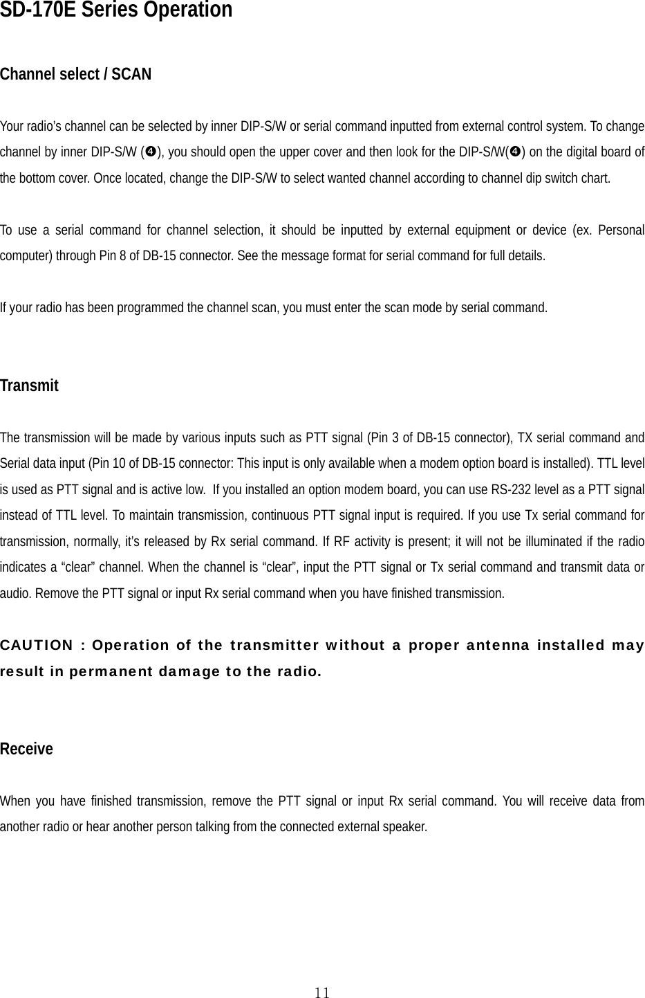  11SD-170E Series Operation  Channel select / SCAN  Your radio’s channel can be selected by inner DIP-S/W or serial command inputted from external control system. To change channel by inner DIP-S/W (q), you should open the upper cover and then look for the DIP-S/W(q) on the digital board of the bottom cover. Once located, change the DIP-S/W to select wanted channel according to channel dip switch chart.  To use a serial command for channel selection, it should be inputted by external equipment or device (ex. Personal computer) through Pin 8 of DB-15 connector. See the message format for serial command for full details.  If your radio has been programmed the channel scan, you must enter the scan mode by serial command.   Transmit  The transmission will be made by various inputs such as PTT signal (Pin 3 of DB-15 connector), TX serial command and Serial data input (Pin 10 of DB-15 connector: This input is only available when a modem option board is installed). TTL level is used as PTT signal and is active low.  If you installed an option modem board, you can use RS-232 level as a PTT signal instead of TTL level. To maintain transmission, continuous PTT signal input is required. If you use Tx serial command for transmission, normally, it’s released by Rx serial command. If RF activity is present; it will not be illuminated if the radio indicates a “clear” channel. When the channel is “clear”, input the PTT signal or Tx serial command and transmit data or audio. Remove the PTT signal or input Rx serial command when you have finished transmission.  CAUTION : Operation of the transmitter without a proper antenna installed may result in permanent damage to the radio.   Receive  When you have finished transmission, remove the PTT signal or input Rx serial command. You will receive data from another radio or hear another person talking from the connected external speaker. 