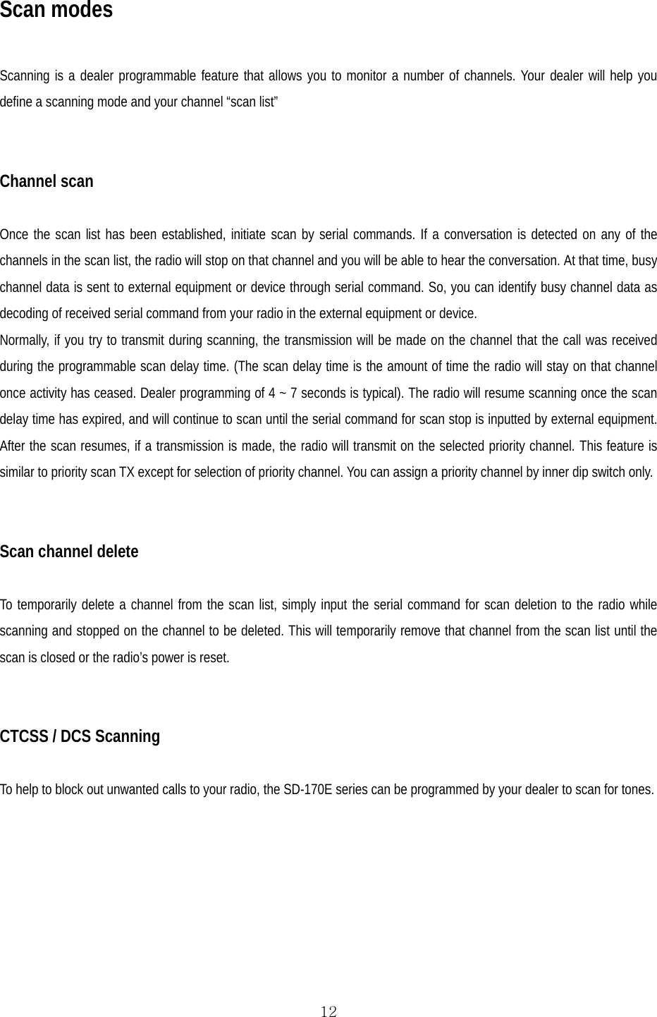  12Scan modes  Scanning is a dealer programmable feature that allows you to monitor a number of channels. Your dealer will help you define a scanning mode and your channel “scan list”   Channel scan  Once the scan list has been established, initiate scan by serial commands. If a conversation is detected on any of the channels in the scan list, the radio will stop on that channel and you will be able to hear the conversation. At that time, busy channel data is sent to external equipment or device through serial command. So, you can identify busy channel data as decoding of received serial command from your radio in the external equipment or device. Normally, if you try to transmit during scanning, the transmission will be made on the channel that the call was received during the programmable scan delay time. (The scan delay time is the amount of time the radio will stay on that channel once activity has ceased. Dealer programming of 4 ~ 7 seconds is typical). The radio will resume scanning once the scan delay time has expired, and will continue to scan until the serial command for scan stop is inputted by external equipment. After the scan resumes, if a transmission is made, the radio will transmit on the selected priority channel. This feature is similar to priority scan TX except for selection of priority channel. You can assign a priority channel by inner dip switch only.   Scan channel delete  To temporarily delete a channel from the scan list, simply input the serial command for scan deletion to the radio while scanning and stopped on the channel to be deleted. This will temporarily remove that channel from the scan list until the scan is closed or the radio’s power is reset.    CTCSS / DCS Scanning  To help to block out unwanted calls to your radio, the SD-170E series can be programmed by your dealer to scan for tones.      
