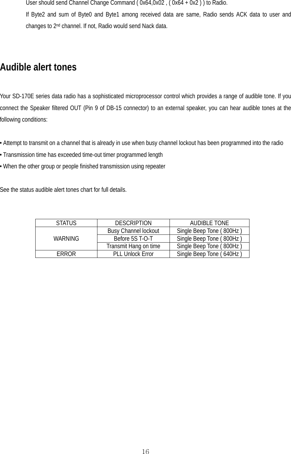  16User should send Channel Change Command ( 0x64,0x02 , ( 0x64 + 0x2 ) ) to Radio. If Byte2 and sum of Byte0 and Byte1 among received data are same, Radio sends ACK data to user and changes to 2nd channel. If not, Radio would send Nack data.  Audible alert tones  Your SD-170E series data radio has a sophisticated microprocessor control which provides a range of audible tone. If you connect the Speaker filtered OUT (Pin 9 of DB-15 connector) to an external speaker, you can hear audible tones at the following conditions:  • Attempt to transmit on a channel that is already in use when busy channel lockout has been programmed into the radio • Transmission time has exceeded time-out timer programmed length • When the other group or people finished transmission using repeater   See the status audible alert tones chart for full details.   STATUS DESCRIPTION AUDIBLE TONE WARNING  Busy Channel lockout  Single Beep Tone ( 800Hz ) Before 5S T-O-T  Single Beep Tone ( 800Hz ) Transmit Hang on time  Single Beep Tone ( 800Hz ) ERROR   PLL Unlock Error  Single Beep Tone ( 640Hz ) 