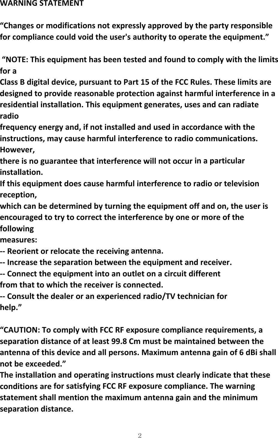  2WARNINGSTATEMENT“Changesormodificationsnotexpresslyapprovedbythepartyresponsibleforcompliancecouldvoidtheuser&apos;sauthoritytooperatetheequipment.”“NOTE:ThisequipmenthasbeentestedandfoundtocomplywiththelimitsforaClassBdigitaldevice,pursuanttoPart15oftheFCCRules.Theselimitsaredesignedtoprovidereasonableprotectionagainstharmfulinterferenceinaresidentialinstallation.Thisequipmentgenerates,usesandcanradiateradiofrequencyenergyand,ifnotinstalledandusedinaccordancewiththeinstructions,maycauseharmfulinterferencetoradiocommunications.However,thereisnoguaranteethatinterferencewillnotoccurinaparticularinstallation.Ifthisequipmentdoescauseharmfulinterferencetoradioortelevisionreception,whichcanbedeterminedbyturningtheequipmentoffandon,theuserisencouragedtotrytocorrecttheinterferencebyoneormoreofthefollowingmeasures:‐‐Reorientorrelocatethereceivingantenna.‐‐Increasetheseparationbetweentheequipmentandreceiver.‐‐Connecttheequipmentintoanoutletonacircuitdifferentfromthattowhichthereceiverisconnected.‐‐Consultthedealeroranexperiencedradio/TVtechnicianforhelp.” “CAUTION:TocomplywithFCCRFexposurecompliancerequirements,aseparationdistanceofatleast99.8Cmmustbemaintainedbetweentheantennaofthisdeviceandallpersons.Maximumantennagainof6dBishallnotbeexceeded.”TheinstallationandoperatinginstructionsmustclearlyindicatethattheseconditionsareforsatisfyingFCCRFexposurecompliance.Thewarningstatementshallmentionthemaximumantennagainandtheminimumseparationdistance.