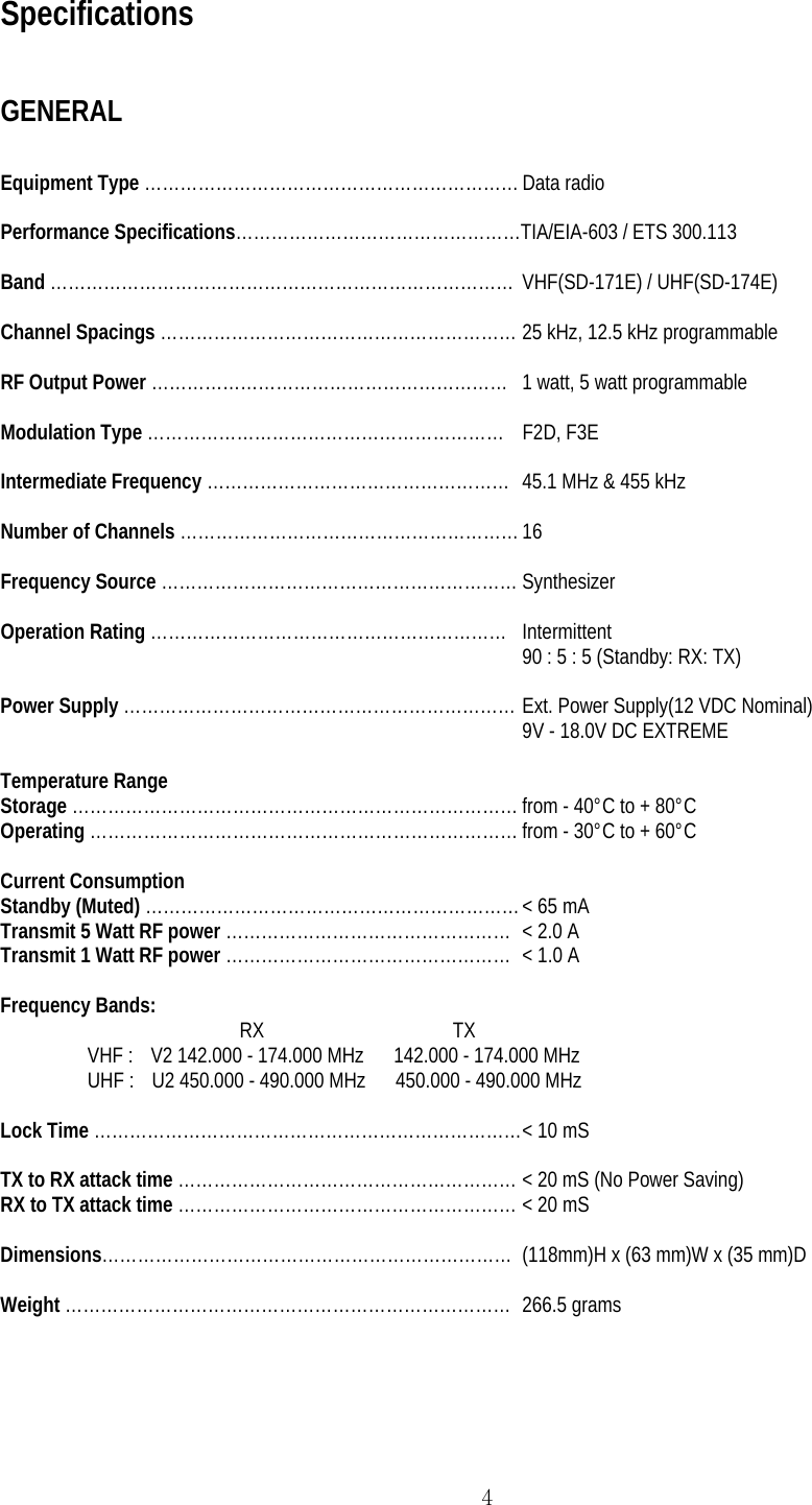  4Specifications  GENERAL  Equipment Type ……………………………………………………… Data radio  Performance Specifications…………………………………………TIA/EIA-603 / ETS 300.113   Band …………………………………………………………………… VHF(SD-171E) / UHF(SD-174E)  Channel Spacings …………………………………………………… 25 kHz, 12.5 kHz programmable  RF Output Power ……………………………………………………  1 watt, 5 watt programmable  Modulation Type …………………………………………………… F2D, F3E  Intermediate Frequency ……………………………………………  45.1 MHz &amp; 455 kHz  Number of Channels ………………………………………………… 16  Frequency Source …………………………………………………… Synthesizer  Operation Rating …………………………………………………… Intermittent 90 : 5 : 5 (Standby: RX: TX)  Power Supply ………………………………………………………… Ext. Power Supply(12 VDC Nominal) 9V - 18.0V DC EXTREME  Temperature Range Storage ………………………………………………………………… from - 40°C to + 80°C Operating ……………………………………………………………… from - 30°C to + 60°C  Current Consumption Standby (Muted) ……………………………………………………… &lt; 65 mA Transmit 5 Watt RF power …………………………………………  &lt; 2.0 A Transmit 1 Watt RF power …………………………………………  &lt; 1.0 A  Frequency Bands:  RX                                      TX VHF :    V2 142.000 - 174.000 MHz      142.000 - 174.000 MHz UHF :    U2 450.000 - 490.000 MHz      450.000 - 490.000 MHz  Lock Time ……………………………………………………………… &lt; 10 mS  TX to RX attack time ………………………………………………… &lt; 20 mS (No Power Saving) RX to TX attack time ………………………………………………… &lt; 20 mS  Dimensions…………………………………………………………… (118mm)H x (63 mm)W x (35 mm)D  Weight ………………………………………………………………… 266.5 grams   