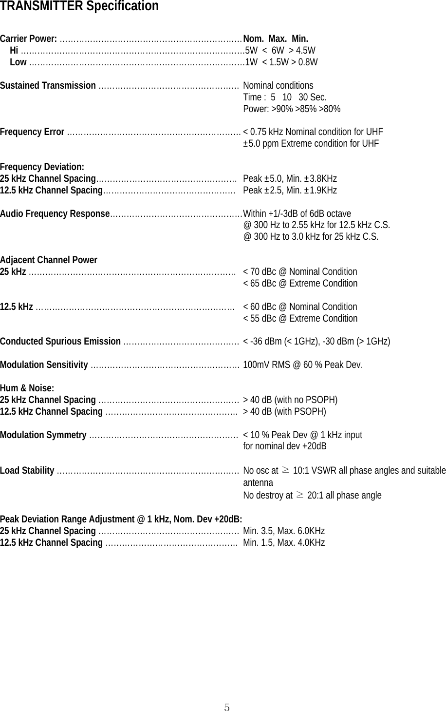  5TRANSMITTER Specification  Carrier Power: ………………………………………………………… Nom.  Max.  Min. Hi ………………………………………………………………………5W  &lt;  6W  &gt; 4.5W Low ……………………………………………………………………1W  &lt; 1.5W &gt; 0.8W  Sustained Transmission …………………………………………… Nominal conditions Time :  5   10   30 Sec. Power: &gt;90% &gt;85% &gt;80%  Frequency Error ……………………………………………………… &lt; 0.75 kHz Nominal condition for UHF ±5.0 ppm Extreme condition for UHF  Frequency Deviation: 25 kHz Channel Spacing……………………………………………  Peak ±5.0, Min. ±3.8KHz 12.5 kHz Channel Spacing…………………………………………  Peak ±2.5, Min. ±1.9KHz  Audio Frequency Response………………………………………… Within +1/-3dB of 6dB octave @ 300 Hz to 2.55 kHz for 12.5 kHz C.S. @ 300 Hz to 3.0 kHz for 25 kHz C.S.  Adjacent Channel Power 25 kHz …………………………………………………………………  &lt; 70 dBc @ Nominal Condition &lt; 65 dBc @ Extreme Condition  12.5 kHz ……………………………………………………………… &lt; 60 dBc @ Nominal Condition &lt; 55 dBc @ Extreme Condition  Conducted Spurious Emission …………………………………… &lt; -36 dBm (&lt; 1GHz), -30 dBm (&gt; 1GHz)  Modulation Sensitivity ……………………………………………… 100mV RMS @ 60 % Peak Dev.  Hum &amp; Noise: 25 kHz Channel Spacing …………………………………………… &gt; 40 dB (with no PSOPH) 12.5 kHz Channel Spacing …………………………………………  &gt; 40 dB (with PSOPH)  Modulation Symmetry ………………………………………………  &lt; 10 % Peak Dev @ 1 kHz input  for nominal dev +20dB  Load Stability ………………………………………………………… No osc at ≥ 10:1 VSWR all phase angles and suitable antenna No destroy at ≥ 20:1 all phase angle  Peak Deviation Range Adjustment @ 1 kHz, Nom. Dev +20dB: 25 kHz Channel Spacing …………………………………………… Min. 3.5, Max. 6.0KHz 12.5 kHz Channel Spacing …………………………………………  Min. 1.5, Max. 4.0KHz    