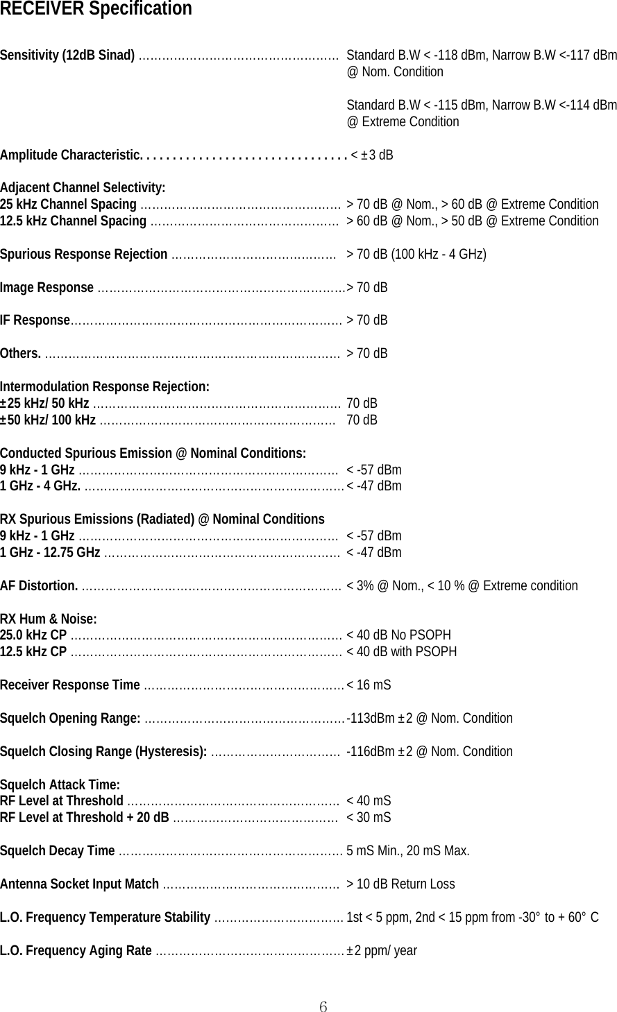  6RECEIVER Specification  Sensitivity (12dB Sinad) ……………………………………………  Standard B.W &lt; -118 dBm, Narrow B.W &lt;-117 dBm @ Nom. Condition  Standard B.W &lt; -115 dBm, Narrow B.W &lt;-114 dBm @ Extreme Condition  Amplitude Characteristic. . . . . . . . . . . . . . . . . . . . . . . . . . . . . . . . &lt; ±3 dB  Adjacent Channel Selectivity: 25 kHz Channel Spacing …………………………………………… &gt; 70 dB @ Nom., &gt; 60 dB @ Extreme Condition 12.5 kHz Channel Spacing …………………………………………  &gt; 60 dB @ Nom., &gt; 50 dB @ Extreme Condition  Spurious Response Rejection ……………………………………  &gt; 70 dB (100 kHz - 4 GHz)  Image Response ……………………………………………………… &gt; 70 dB  IF Response…………………………………………………………… &gt; 70 dB  Others. ………………………………………………………………… &gt; 70 dB  Intermodulation Response Rejection: ±25 kHz/ 50 kHz ……………………………………………………… 70 dB ±50 kHz/ 100 kHz …………………………………………………… 70 dB  Conducted Spurious Emission @ Nominal Conditions: 9 kHz - 1 GHz …………………………………………………………  &lt; -57 dBm 1 GHz - 4 GHz. ………………………………………………………… &lt; -47 dBm  RX Spurious Emissions (Radiated) @ Nominal Conditions 9 kHz - 1 GHz …………………………………………………………  &lt; -57 dBm 1 GHz - 12.75 GHz ……………………………………………………  &lt; -47 dBm  AF Distortion. ………………………………………………………… &lt; 3% @ Nom., &lt; 10 % @ Extreme condition  RX Hum &amp; Noise: 25.0 kHz CP …………………………………………………………… &lt; 40 dB No PSOPH 12.5 kHz CP …………………………………………………………… &lt; 40 dB with PSOPH  Receiver Response Time …………………………………………… &lt; 16 mS  Squelch Opening Range: …………………………………………… -113dBm ±2 @ Nom. Condition  Squelch Closing Range (Hysteresis): ……………………………  -116dBm ±2 @ Nom. Condition  Squelch Attack Time: RF Level at Threshold ………………………………………………  &lt; 40 mS RF Level at Threshold + 20 dB ……………………………………  &lt; 30 mS  Squelch Decay Time ………………………………………………… 5 mS Min., 20 mS Max.  Antenna Socket Input Match ………………………………………  &gt; 10 dB Return Loss  L.O. Frequency Temperature Stability …………………………… 1st &lt; 5 ppm, 2nd &lt; 15 ppm from -30° to + 60° C  L.O. Frequency Aging Rate ………………………………………… ±2 ppm/ year 