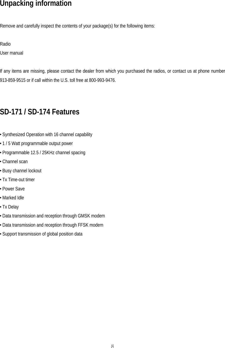  8Unpacking information  Remove and carefully inspect the contents of your package(s) for the following items:  Radio User manual  If any items are missing, please contact the dealer from which you purchased the radios, or contact us at phone number 913-859-9515 or if call within the U.S. toll free at 800-993-9476.   SD-171 / SD-174 Features  • Synthesized Operation with 16 channel capability • 1 / 5 Watt programmable output power • Programmable 12.5 / 25KHz channel spacing • Channel scan • Busy channel lockout • Tx Time-out timer • Power Save • Marked Idle • Tx Delay • Data transmission and reception through GMSK modem • Data transmission and reception through FFSK modem • Support transmission of global position data   