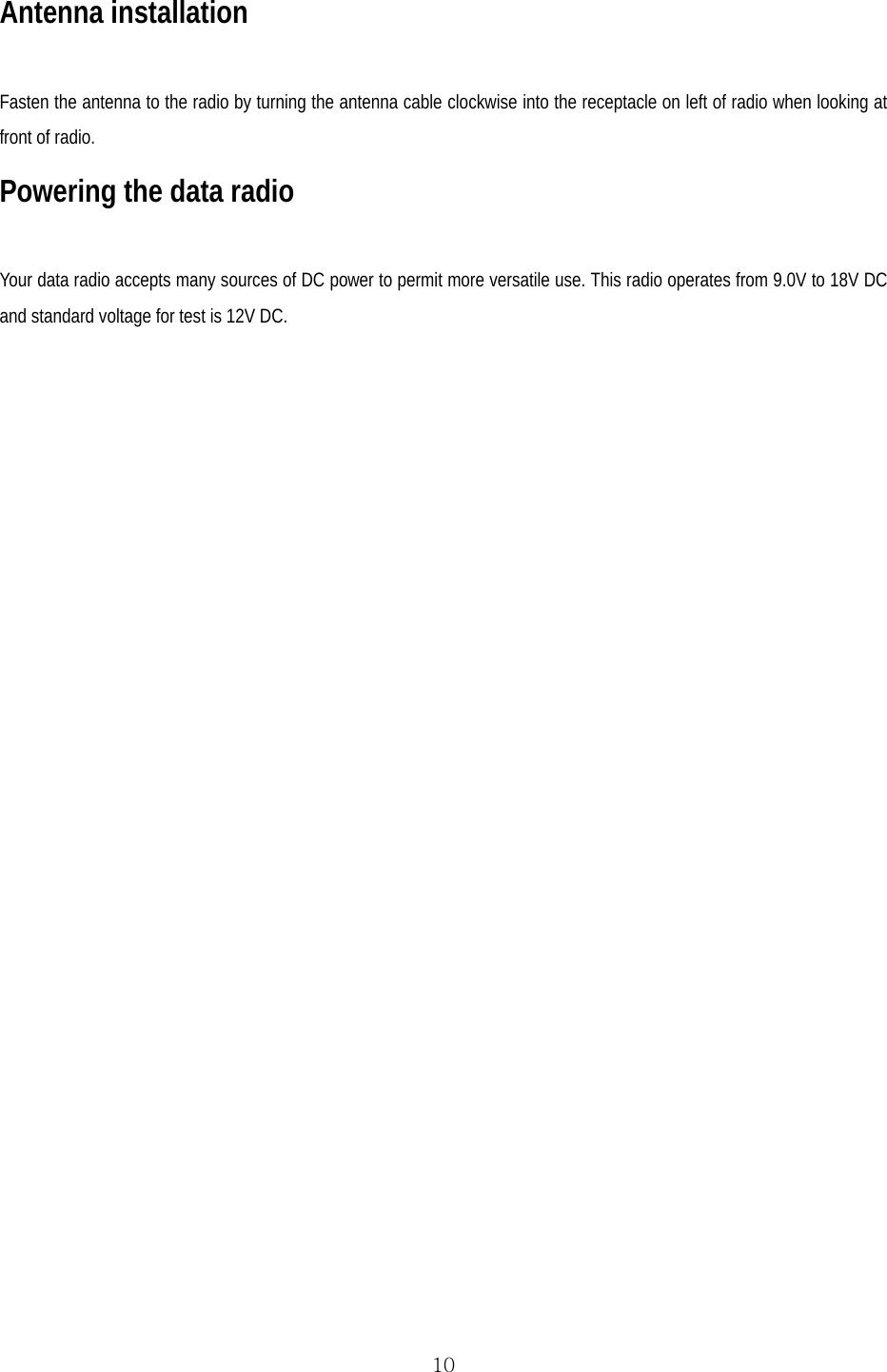  10Antenna installation  Fasten the antenna to the radio by turning the antenna cable clockwise into the receptacle on left of radio when looking at front of radio. Powering the data radio  Your data radio accepts many sources of DC power to permit more versatile use. This radio operates from 9.0V to 18V DC and standard voltage for test is 12V DC.  