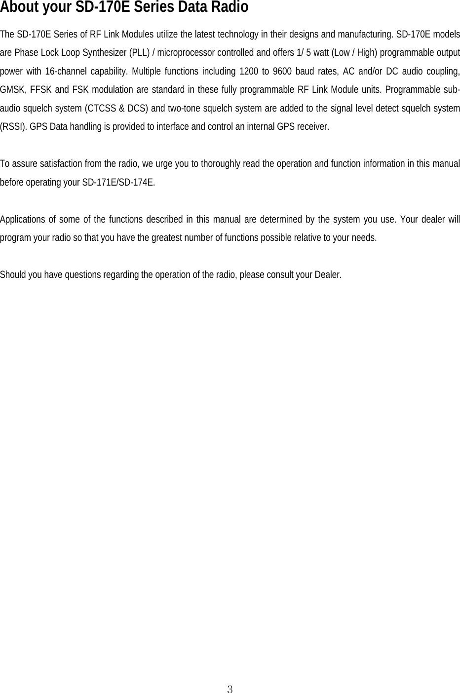  3 About your SD-170E Series Data Radio The SD-170E Series of RF Link Modules utilize the latest technology in their designs and manufacturing. SD-170E models are Phase Lock Loop Synthesizer (PLL) / microprocessor controlled and offers 1/ 5 watt (Low / High) programmable output power with 16-channel capability. Multiple functions including 1200 to 9600 baud rates, AC and/or DC audio coupling, GMSK, FFSK and FSK modulation are standard in these fully programmable RF Link Module units. Programmable sub-audio squelch system (CTCSS &amp; DCS) and two-tone squelch system are added to the signal level detect squelch system (RSSI). GPS Data handling is provided to interface and control an internal GPS receiver.  To assure satisfaction from the radio, we urge you to thoroughly read the operation and function information in this manual before operating your SD-171E/SD-174E.  Applications of some of the functions described in this manual are determined by the system you use. Your dealer will program your radio so that you have the greatest number of functions possible relative to your needs.  Should you have questions regarding the operation of the radio, please consult your Dealer.   