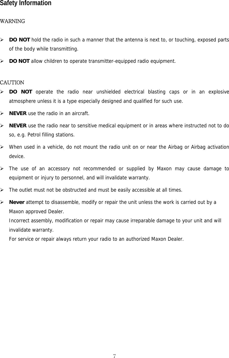  7Safety Information  WARNING  ¾ DO NOT hold the radio in such a manner that the antenna is next to, or touching, exposed parts of the body while transmitting. ¾ DO NOT allow children to operate transmitter-equipped radio equipment.  CAUTION ¾ DO NOT operate the radio near unshielded electrical blasting caps or in an explosive atmosphere unless it is a type especially designed and qualified for such use. ¾ NEVER use the radio in an aircraft. ¾ NEVER use the radio near to sensitive medical equipment or in areas where instructed not to do so, e.g. Petrol filling stations. ¾ When used in a vehicle, do not mount the radio unit on or near the Airbag or Airbag activation device. ¾ The use of an accessory not recommended or supplied by Maxon may cause damage to equipment or injury to personnel, and will invalidate warranty. ¾ The outlet must not be obstructed and must be easily accessible at all times. ¾ Never attempt to disassemble, modify or repair the unit unless the work is carried out by a Maxon approved Dealer. Incorrect assembly, modification or repair may cause irreparable damage to your unit and will invalidate warranty. For service or repair always return your radio to an authorized Maxon Dealer.     