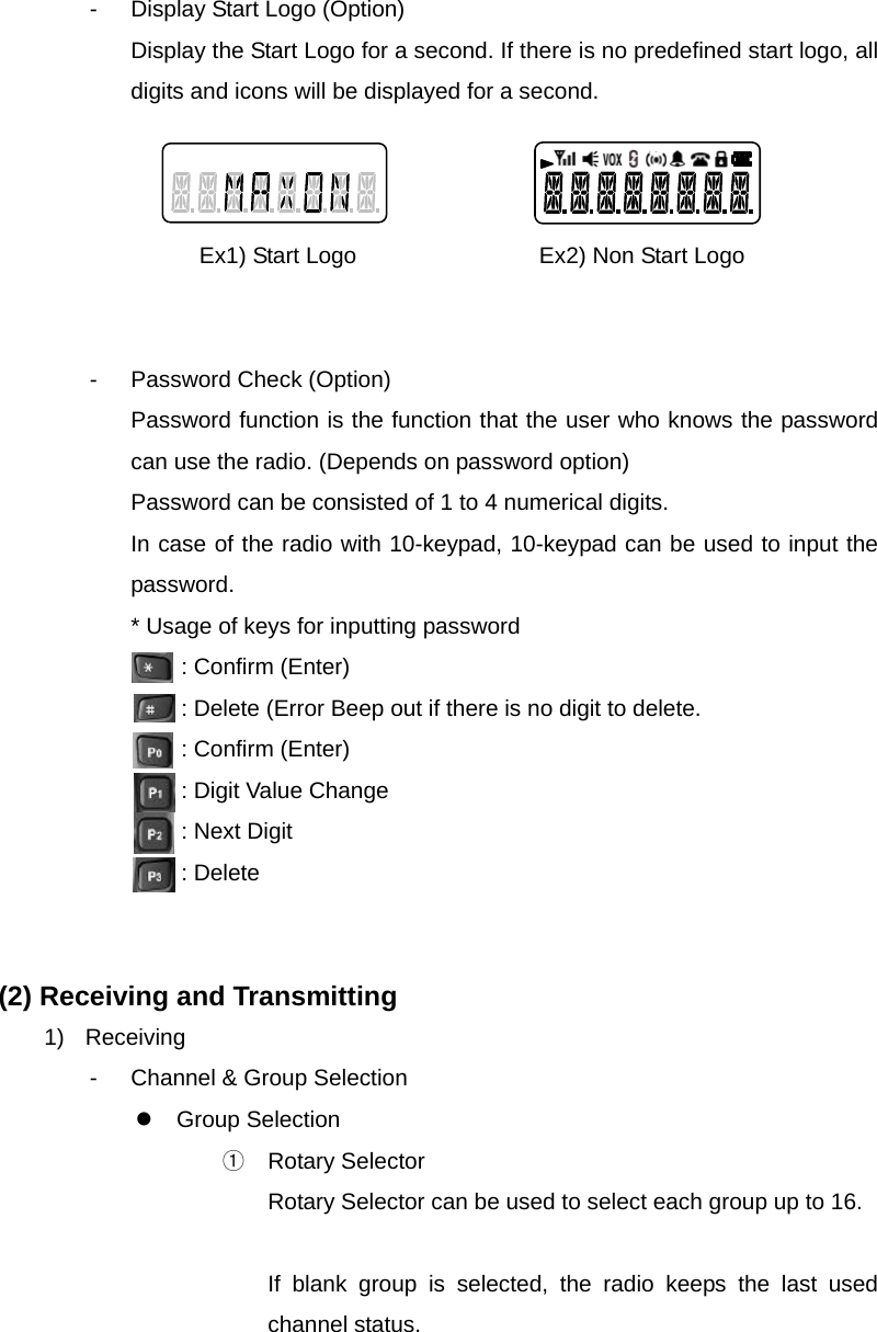 Function Description SL-7402 8/32 -  Display Start Logo (Option) Display the Start Logo for a second. If there is no predefined start logo, all digits and icons will be displayed for a second.    Ex1) Start Logo                Ex2) Non Start Logo   - Password Check (Option) Password function is the function that the user who knows the password can use the radio. (Depends on password option) Password can be consisted of 1 to 4 numerical digits. In case of the radio with 10-keypad, 10-keypad can be used to input the password. * Usage of keys for inputting password   : Confirm (Enter)   : Delete (Error Beep out if there is no digit to delete.   : Confirm (Enter)   : Digit Value Change   : Next Digit  : Delete   (2) Receiving and Transmitting 1) Receiving -  Channel &amp; Group Selection z Group Selection ① Rotary Selector Rotary Selector can be used to select each group up to 16.    If blank group is selected, the radio keeps the last used channel status.    