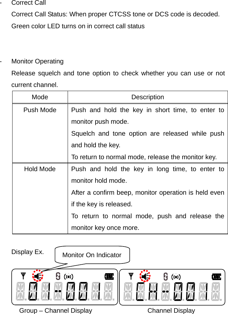 Function Description SL-7402 10/32  - Correct Call Correct Call Status: When proper CTCSS tone or DCS code is decoded.   Green color LED turns on in correct call status   - Monitor Operating Release squelch and tone option to check whether you can use or not current channel. Mode Description Push Mode  Push and hold the key in short time, to enter to monitor push mode.   Squelch and tone option are released while push and hold the key.   To return to normal mode, release the monitor key.   Hold Mode  Push and hold the key in long time, to enter to monitor hold mode. After a confirm beep, monitor operation is held even if the key is released. To return to normal mode, push and release the monitor key once more.  Display Ex.                            Group – Channel Display                 Channel Display     Monitor On Indicator