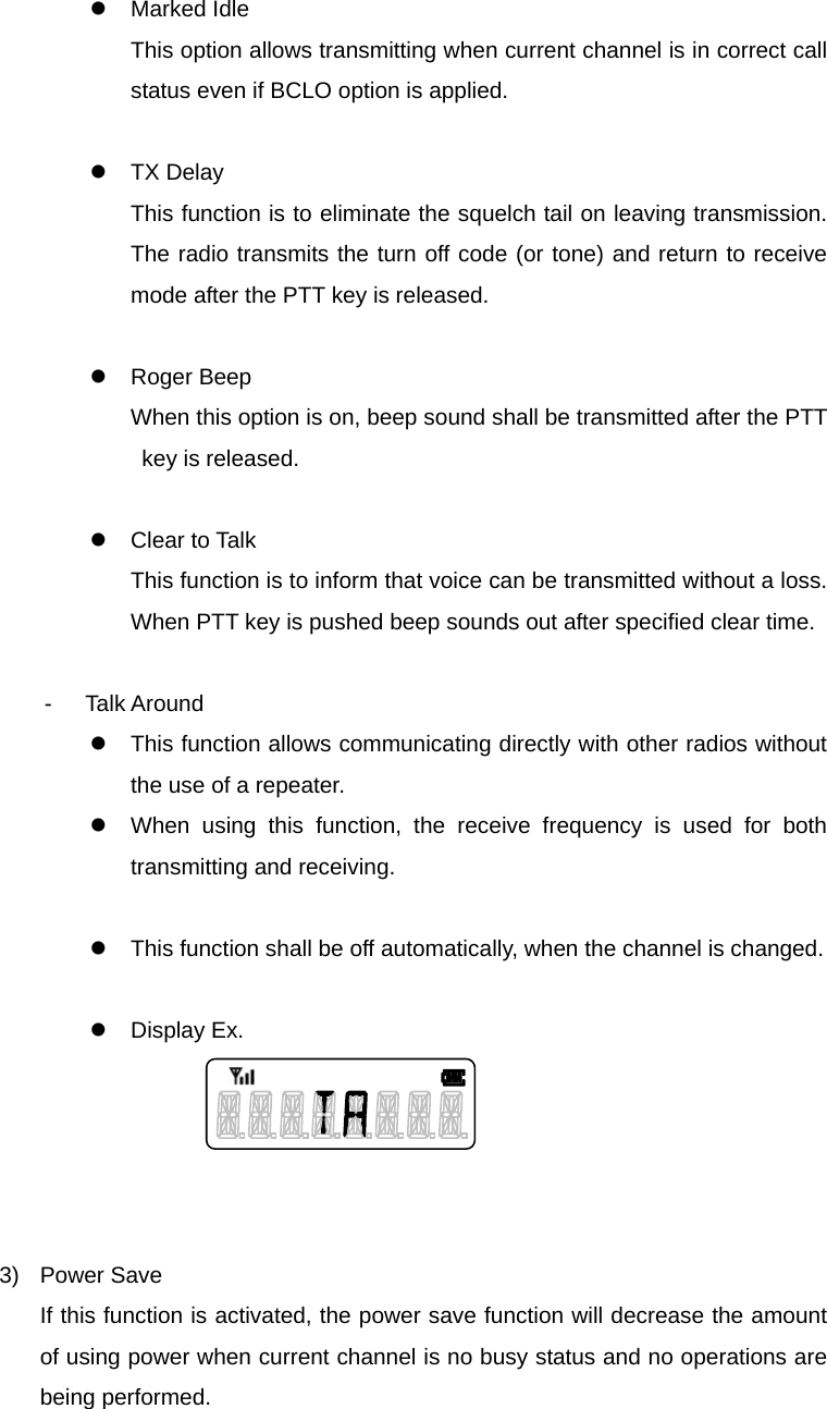 Function Description SL-7402 14/32 z Marked Idle This option allows transmitting when current channel is in correct call status even if BCLO option is applied.  z TX Delay This function is to eliminate the squelch tail on leaving transmission. The radio transmits the turn off code (or tone) and return to receive mode after the PTT key is released.  z Roger Beep When this option is on, beep sound shall be transmitted after the PTT key is released.    z Clear to Talk This function is to inform that voice can be transmitted without a loss. When PTT key is pushed beep sounds out after specified clear time.  - Talk Around z  This function allows communicating directly with other radios without the use of a repeater. z  When using this function, the receive frequency is used for both transmitting and receiving.    z  This function shall be off automatically, when the channel is changed.    z Display Ex.      3) Power Save If this function is activated, the power save function will decrease the amount of using power when current channel is no busy status and no operations are being performed.  