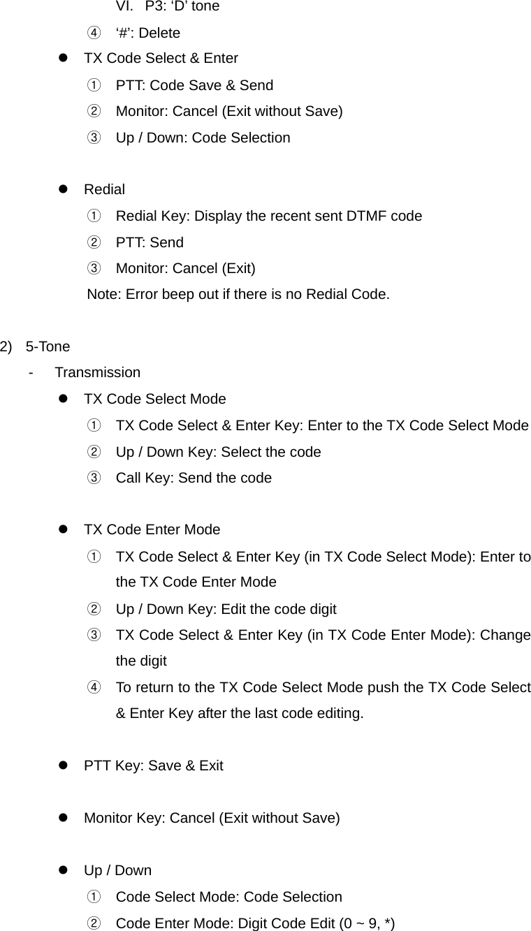 Function Description SL-7402 22/32 VI.  P3: ‘D’ tone ④ ‘#’: Delete z  TX Code Select &amp; Enter ①  PTT: Code Save &amp; Send ②  Monitor: Cancel (Exit without Save) ③  Up / Down: Code Selection  z Redial ①  Redial Key: Display the recent sent DTMF code ② PTT: Send ③  Monitor: Cancel (Exit) Note: Error beep out if there is no Redial Code.  2) 5-Tone - Transmission z  TX Code Select Mode ①  TX Code Select &amp; Enter Key: Enter to the TX Code Select Mode ②  Up / Down Key: Select the code ③  Call Key: Send the code  z  TX Code Enter Mode ①  TX Code Select &amp; Enter Key (in TX Code Select Mode): Enter to the TX Code Enter Mode ②  Up / Down Key: Edit the code digit ③  TX Code Select &amp; Enter Key (in TX Code Enter Mode): Change the digit ④  To return to the TX Code Select Mode push the TX Code Select &amp; Enter Key after the last code editing.  z  PTT Key: Save &amp; Exit  z  Monitor Key: Cancel (Exit without Save)  z  Up / Down ①  Code Select Mode: Code Selection ②  Code Enter Mode: Digit Code Edit (0 ~ 9, *) 