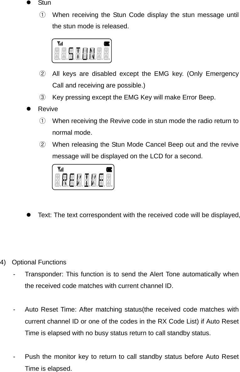 Function Description SL-7402 24/32 z Stun ①  When receiving the Stun Code display the stun message until the stun mode is released.      ②  All keys are disabled except the EMG key. (Only Emergency Call and receiving are possible.) ③  Key pressing except the EMG Key will make Error Beep. z Revive ①  When receiving the Revive code in stun mode the radio return to normal mode. ②  When releasing the Stun Mode Cancel Beep out and the revive message will be displayed on the LCD for a second.     z  Text: The text correspondent with the received code will be displayed,    4) Optional Functions -  Transponder: This function is to send the Alert Tone automatically when the received code matches with current channel ID.  -  Auto Reset Time: After matching status(the received code matches with current channel ID or one of the codes in the RX Code List) if Auto Reset Time is elapsed with no busy status return to call standby status.  -  Push the monitor key to return to call standby status before Auto Reset Time is elapsed.     