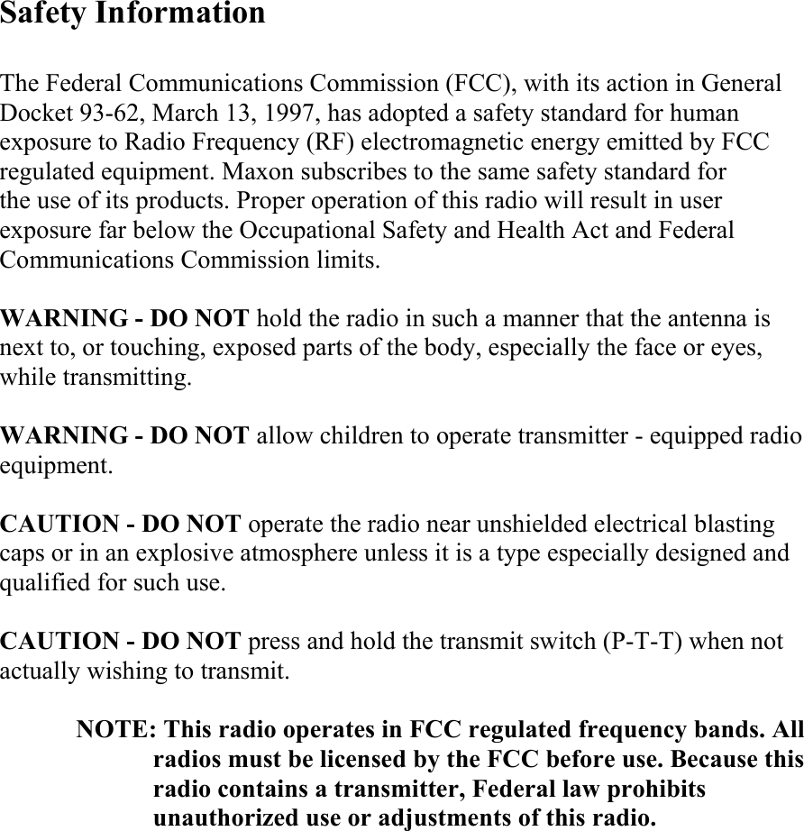 Safety Information  The Federal Communications Commission (FCC), with its action in General Docket 93-62, March 13, 1997, has adopted a safety standard for human exposure to Radio Frequency (RF) electromagnetic energy emitted by FCC regulated equipment. Maxon subscribes to the same safety standard for   the use of its products. Proper operation of this radio will result in user exposure far below the Occupational Safety and Health Act and Federal Communications Commission limits.  WARNING - DO NOT hold the radio in such a manner that the antenna is next to, or touching, exposed parts of the body, especially the face or eyes, while transmitting.  WARNING - DO NOT allow children to operate transmitter - equipped radio equipment.  CAUTION - DO NOT operate the radio near unshielded electrical blasting caps or in an explosive atmosphere unless it is a type especially designed and qualified for such use.  CAUTION - DO NOT press and hold the transmit switch (P-T-T) when not actually wishing to transmit.  NOTE: This radio operates in FCC regulated frequency bands. All radios must be licensed by the FCC before use. Because this radio contains a transmitter, Federal law prohibits unauthorized use or adjustments of this radio.            