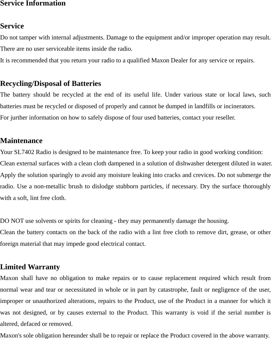 Service Information      Service  Do not tamper with internal adjustments. Damage to the equipment and/or improper operation may result. There are no user serviceable items inside the radio. It is recommended that you return your radio to a qualified Maxon Dealer for any service or repairs.      Recycling/Disposal of Batteries    The battery should be recycled at the end of its useful life. Under various state or local laws, such batteries must be recycled or disposed of properly and cannot be dumped in landfills or incinerators.   For jurther information on how to safely dispose of four used batteries, contact your reseller.          Maintenance   Your SL7402 Radio is designed to be maintenance free. To keep your radio in good working condition:     Clean external surfaces with a clean cloth dampened in a solution of dishwasher detergent diluted in water. Apply the solution sparingly to avoid any moisture leaking into cracks and crevices. Do not submerge the radio. Use a non-metallic brush to dislodge stubborn particles, if necessary. Dry the surface thoroughly with a soft, lint free cloth.      DO NOT use solvents or spirits for cleaning - they may permanently damage the housing.     Clean the battery contacts on the back of the radio with a lint free cloth to remove dirt, grease, or other foreign material that may impede good electrical contact.      Limited Warranty   Maxon shall have no obligation to make repairs or to cause replacement required which result from normal wear and tear or necessitated in whole or in part by catastrophe, fault or negligence of the user, improper or unauthorized alterations, repairs to the Product, use of the Product in a manner for which it was not designed, or by causes external to the Product. This warranty is void if the serial number is altered, defaced or removed. Maxon&apos;s sole obligation hereunder shall be to repair or replace the Product covered in the above warranty. 