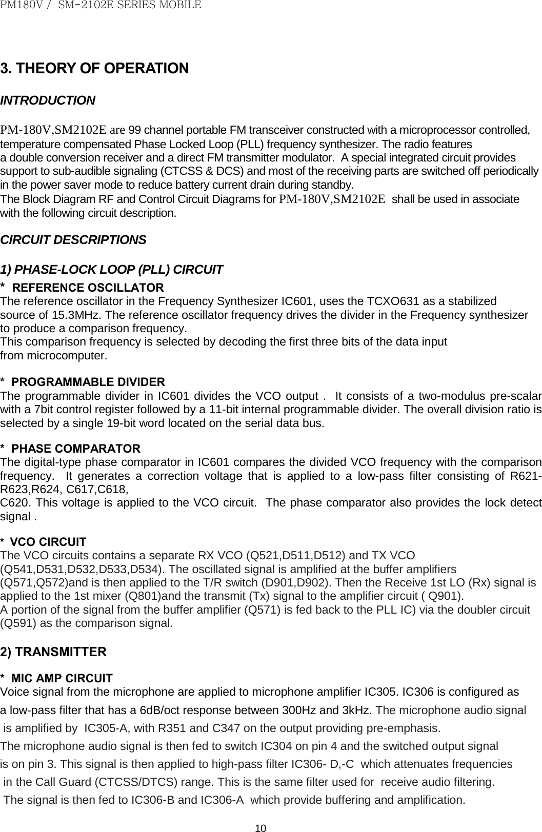 PM180V /  SM-2102E SERIES MOBILE   10  3. THEORY OF OPERATION INTRODUCTION  PM-180V,SM2102E are 99 channel portable FM transceiver constructed with a microprocessor controlled, temperature compensated Phase Locked Loop (PLL) frequency synthesizer. The radio features  a double conversion receiver and a direct FM transmitter modulator.  A special integrated circuit provides support to sub-audible signaling (CTCSS &amp; DCS) and most of the receiving parts are switched off periodically in the power saver mode to reduce battery current drain during standby. The Block Diagram RF and Control Circuit Diagrams for PM-180V,SM2102E  shall be used in associate  with the following circuit description.  CIRCUIT DESCRIPTIONS  1) PHASE-LOCK LOOP (PLL) CIRCUIT *  REFERENCE OSCILLATOR The reference oscillator in the Frequency Synthesizer IC601, uses the TCXO631 as a stabilized  source of 15.3MHz. The reference oscillator frequency drives the divider in the Frequency synthesizer  to produce a comparison frequency. This comparison frequency is selected by decoding the first three bits of the data input  from microcomputer.  *  PROGRAMMABLE DIVIDER The programmable divider in IC601 divides the VCO output .  It consists of a two-modulus pre-scalar with a 7bit control register followed by a 11-bit internal programmable divider. The overall division ratio is selected by a single 19-bit word located on the serial data bus.  *  PHASE COMPARATOR The digital-type phase comparator in IC601 compares the divided VCO frequency with the comparison frequency.  It generates a correction voltage that is applied to a low-pass  filter consisting of R621- R623,R624, C617,C618, C620. This voltage is applied to the VCO circuit.  The phase comparator also provides the lock detect signal .  *  VCO CIRCUIT The VCO circuits contains a separate RX VCO (Q521,D511,D512) and TX VCO (Q541,D531,D532,D533,D534). The oscillated signal is amplified at the buffer amplifiers (Q571,Q572)and is then applied to the T/R switch (D901,D902). Then the Receive 1st LO (Rx) signal is applied to the 1st mixer (Q801)and the transmit (Tx) signal to the amplifier circuit ( Q901). A portion of the signal from the buffer amplifier (Q571) is fed back to the PLL IC) via the doubler circuit (Q591) as the comparison signal.  2) TRANSMITTER  *  MIC AMP CIRCUIT Voice signal from the microphone are applied to microphone amplifier IC305. IC306 is configured as  a low-pass filter that has a 6dB/oct response between 300Hz and 3kHz. The microphone audio signal  is amplified by  IC305-A, with R351 and C347 on the output providing pre-emphasis.  The microphone audio signal is then fed to switch IC304 on pin 4 and the switched output signal  is on pin 3. This signal is then applied to high-pass filter IC306- D,-C  which attenuates frequencies  in the Call Guard (CTCSS/DTCS) range. This is the same filter used for  receive audio filtering.  The signal is then fed to IC306-B and IC306-A  which provide buffering and amplification.  