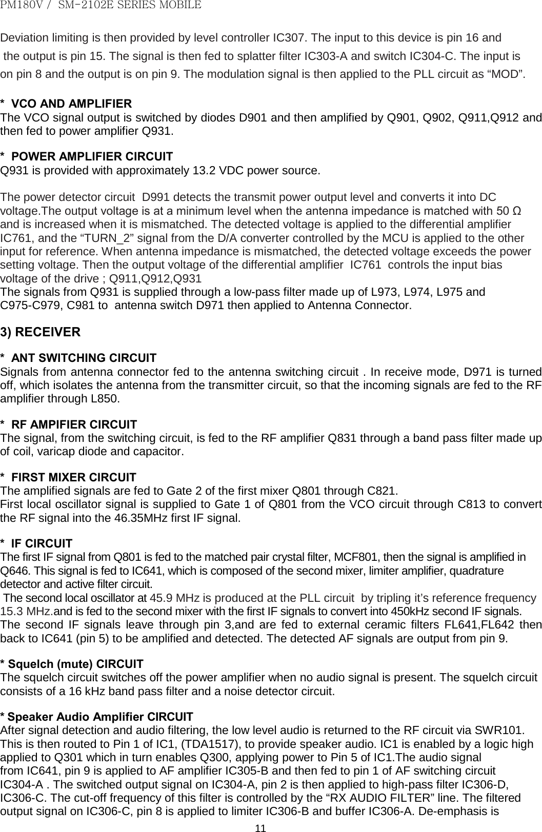 PM180V /  SM-2102E SERIES MOBILE   11 Deviation limiting is then provided by level controller IC307. The input to this device is pin 16 and  the output is pin 15. The signal is then fed to splatter filter IC303-A and switch IC304-C. The input is on pin 8 and the output is on pin 9. The modulation signal is then applied to the PLL circuit as “MOD”.  *  VCO AND AMPLIFIER The VCO signal output is switched by diodes D901 and then amplified by Q901, Q902, Q911,Q912 and then fed to power amplifier Q931.  *  POWER AMPLIFIER CIRCUIT Q931 is provided with approximately 13.2 VDC power source.   The power detector circuit  D991 detects the transmit power output level and converts it into DC voltage.The output voltage is at a minimum level when the antenna impedance is matched with 50 Ω and is increased when it is mismatched. The detected voltage is applied to the differential amplifier  IC761, and the “TURN_2” signal from the D/A converter controlled by the MCU is applied to the other input for reference. When antenna impedance is mismatched, the detected voltage exceeds the power setting voltage. Then the output voltage of the differential amplifier  IC761  controls the input bias voltage of the drive ; Q911,Q912,Q931 The signals from Q931 is supplied through a low-pass filter made up of L973, L974, L975 and  C975-C979, C981 to  antenna switch D971 then applied to Antenna Connector.  3) RECEIVER  *  ANT SWITCHING CIRCUIT Signals from antenna connector fed to the antenna switching circuit . In receive mode, D971 is turned off, which isolates the antenna from the transmitter circuit, so that the incoming signals are fed to the RF amplifier through L850.  *  RF AMPIFIER CIRCUIT The signal, from the switching circuit, is fed to the RF amplifier Q831 through a band pass filter made up of coil, varicap diode and capacitor.  *  FIRST MIXER CIRCUIT The amplified signals are fed to Gate 2 of the first mixer Q801 through C821. First local oscillator signal is supplied to Gate 1 of Q801 from the VCO circuit through C813 to convert the RF signal into the 46.35MHz first IF signal.  *  IF CIRCUIT The first IF signal from Q801 is fed to the matched pair crystal filter, MCF801, then the signal is amplified in Q646. This signal is fed to IC641, which is composed of the second mixer, limiter amplifier, quadrature detector and active filter circuit.   The second local oscillator at 45.9 MHz is produced at the PLL circuit  by tripling it’s reference frequency 15.3 MHz.and is fed to the second mixer with the first IF signals to convert into 450kHz second IF signals. The second IF signals leave through pin 3,and are fed to external ceramic filters FL641,FL642  then back to IC641 (pin 5) to be amplified and detected. The detected AF signals are output from pin 9.  * Squelch (mute) CIRCUIT The squelch circuit switches off the power amplifier when no audio signal is present. The squelch circuit consists of a 16 kHz band pass filter and a noise detector circuit.  * Speaker Audio Amplifier CIRCUIT After signal detection and audio filtering, the low level audio is returned to the RF circuit via SWR101. This is then routed to Pin 1 of IC1, (TDA1517), to provide speaker audio. IC1 is enabled by a logic high applied to Q301 which in turn enables Q300, applying power to Pin 5 of IC1.The audio signal  from IC641, pin 9 is applied to AF amplifier IC305-B and then fed to pin 1 of AF switching circuit  IC304-A . The switched output signal on IC304-A, pin 2 is then applied to high-pass filter IC306-D, IC306-C. The cut-off frequency of this filter is controlled by the “RX AUDIO FILTER” line. The filtered output signal on IC306-C, pin 8 is applied to limiter IC306-B and buffer IC306-A. De-emphasis is  