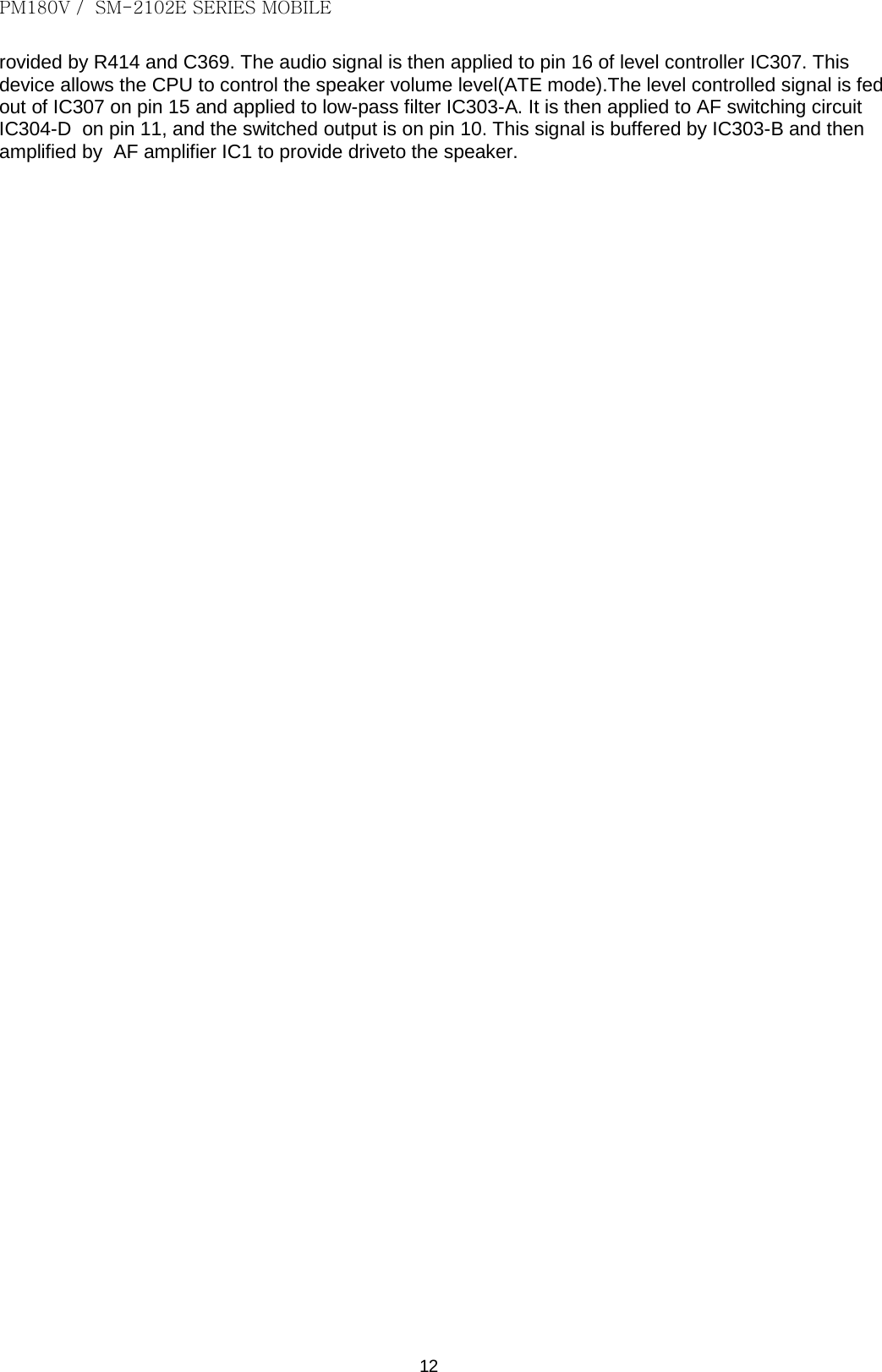 PM180V /  SM-2102E SERIES MOBILE   12 rovided by R414 and C369. The audio signal is then applied to pin 16 of level controller IC307. This device allows the CPU to control the speaker volume level(ATE mode).The level controlled signal is fed out of IC307 on pin 15 and applied to low-pass filter IC303-A. It is then applied to AF switching circuit IC304-D  on pin 11, and the switched output is on pin 10. This signal is buffered by IC303-B and then amplified by  AF amplifier IC1 to provide driveto the speaker.                                                     