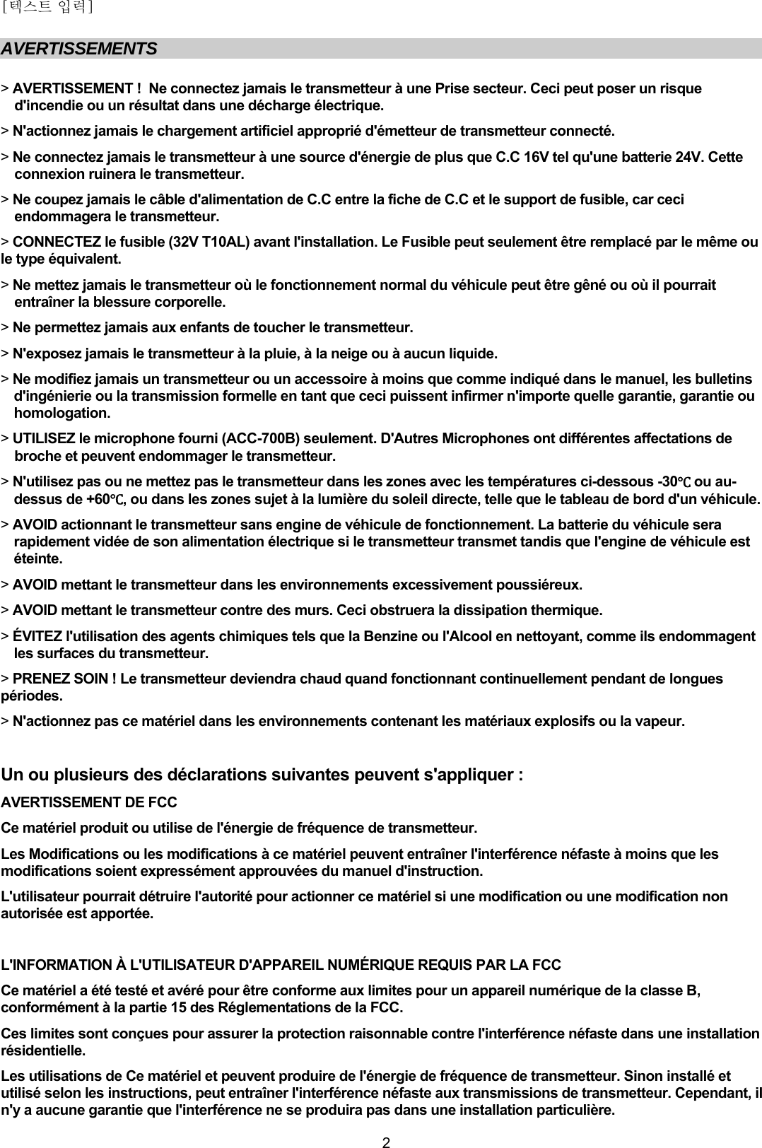 [텍스트 입력]    2AVERTISSEMENTS  &gt; AVERTISSEMENT !  Ne connectez jamais le transmetteur à une Prise secteur. Ceci peut poser un risque d&apos;incendie ou un résultat dans une décharge électrique.  &gt; N&apos;actionnez jamais le chargement artificiel approprié d&apos;émetteur de transmetteur connecté. &gt; Ne connectez jamais le transmetteur à une source d&apos;énergie de plus que C.C 16V tel qu&apos;une batterie 24V. Cette connexion ruinera le transmetteur. &gt; Ne coupez jamais le câble d&apos;alimentation de C.C entre la fiche de C.C et le support de fusible, car ceci endommagera le transmetteur.  &gt; CONNECTEZ le fusible (32V T10AL) avant l&apos;installation. Le Fusible peut seulement être remplacé par le même ou le type équivalent. &gt; Ne mettez jamais le transmetteur où le fonctionnement normal du véhicule peut être gêné ou où il pourrait entraîner la blessure corporelle. &gt; Ne permettez jamais aux enfants de toucher le transmetteur. &gt; N&apos;exposez jamais le transmetteur à la pluie, à la neige ou à aucun liquide. &gt; Ne modifiez jamais un transmetteur ou un accessoire à moins que comme indiqué dans le manuel, les bulletins d&apos;ingénierie ou la transmission formelle en tant que ceci puissent infirmer n&apos;importe quelle garantie, garantie ou homologation. &gt; UTILISEZ le microphone fourni (ACC-700B) seulement. D&apos;Autres Microphones ont différentes affectations de broche et peuvent endommager le transmetteur. &gt; N&apos;utilisez pas ou ne mettez pas le transmetteur dans les zones avec les températures ci-dessous -30Ԩ ou au-dessus de +60Ԩ, ou dans les zones sujet à la lumière du soleil directe, telle que le tableau de bord d&apos;un véhicule. &gt; AVOID actionnant le transmetteur sans engine de véhicule de fonctionnement. La batterie du véhicule sera rapidement vidée de son alimentation électrique si le transmetteur transmet tandis que l&apos;engine de véhicule est éteinte. &gt; AVOID mettant le transmetteur dans les environnements excessivement poussiéreux. &gt; AVOID mettant le transmetteur contre des murs. Ceci obstruera la dissipation thermique. &gt; ÉVITEZ l&apos;utilisation des agents chimiques tels que la Benzine ou l&apos;Alcool en nettoyant, comme ils endommagent les surfaces du transmetteur. &gt; PRENEZ SOIN ! Le transmetteur deviendra chaud quand fonctionnant continuellement pendant de longues périodes. &gt; N&apos;actionnez pas ce matériel dans les environnements contenant les matériaux explosifs ou la vapeur.  Un ou plusieurs des déclarations suivantes peuvent s&apos;appliquer : AVERTISSEMENT DE FCC  Ce matériel produit ou utilise de l&apos;énergie de fréquence de transmetteur. Les Modifications ou les modifications à ce matériel peuvent entraîner l&apos;interférence néfaste à moins que les modifications soient expressément approuvées du manuel d&apos;instruction. L&apos;utilisateur pourrait détruire l&apos;autorité pour actionner ce matériel si une modification ou une modification non autorisée est apportée.  L&apos;INFORMATION À L&apos;UTILISATEUR D&apos;APPAREIL NUMÉRIQUE REQUIS PAR LA FCC Ce matériel a été testé et avéré pour être conforme aux limites pour un appareil numérique de la classe B, conformément à la partie 15 des Réglementations de la FCC. Ces limites sont conçues pour assurer la protection raisonnable contre l&apos;interférence néfaste dans une installation résidentielle. Les utilisations de Ce matériel et peuvent produire de l&apos;énergie de fréquence de transmetteur. Sinon installé et utilisé selon les instructions, peut entraîner l&apos;interférence néfaste aux transmissions de transmetteur. Cependant, il n&apos;y a aucune garantie que l&apos;interférence ne se produira pas dans une installation particulière. 